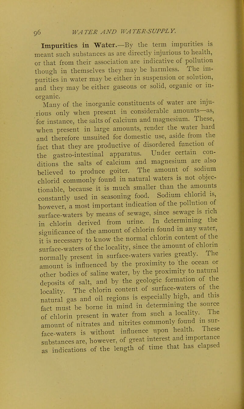 Impurities in Water.—By tlie term impurities is meant such substances as are directly injurious to health, or that from their association are indicative of pollution though in themselves they may be harmless. The im- purities in water may be either in suspension or solution, and they may be either gaseous or solid, organic or in- organic. Many of the inorganic constituents of water are inju- rious only when present in considerable amounts—as, 'for instance, the salts of calcium and magnesium. These, when present in large amounts, render the water hard and therefore unsuited for domestic use, aside from the fact that they are productive of disordered function of the gastro-intestinal apparatus. Under certain con- ditions the salts of calcium and magnesium are also believed to produce goiter. The amount of sodmm chlorid commonly found in natural waters is not objec- tionable, because it is much smaller than the amounts constantly used in seasoning food. Sodium chlorid is however, a most important indication of the pollution of surface-waters by means of sewage, since sewage is rich in chlorin derived from urine. In determining the sicrnificance of the amount of chlorin found in any water, itls necessary to know the normal chlorin content of the surface-waters of the locality, since the amount of chlorin normally present in surface-waters varies greatly. The amount is influenced by the proximity to the ocean or other bodies of saline water, by the proximity to natural deposits of salt, and by the geologic formation of the locality The chlorin content of surface-waters of the natural gas and oil regions is especially high, and this fact must be borne in mind in determining the source of chlorin present in water from such a localityi he amount of nitrates and nitrites commonly found in sur- face-waters is without influence upon health, ihese substances are, however, of great interest and importance as indications of the length of time that has elapsed