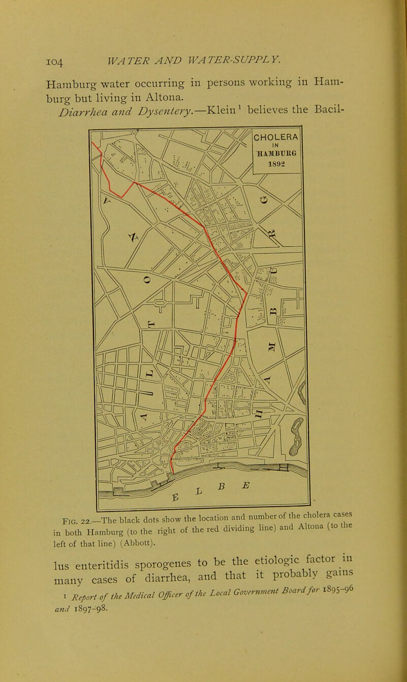 Hamburg water occurring in persons working in Ham- burg but living in Altona. Diarrhea and Dysentery.—Klein ^ believes the Bacil- FIG 22 -The black dots show the location and number of the cholera cases in both Hamburg (to the right of the red dividing line) and Altona (to the left of that line) (Abbott). lus enteritidis sporogenes to be the etiologic factor in many cases of diarrhea, and that it probably gams 1 Report of the Medical Officer of the Local Goverfvnent Board for 1895-96 and 1897-98.