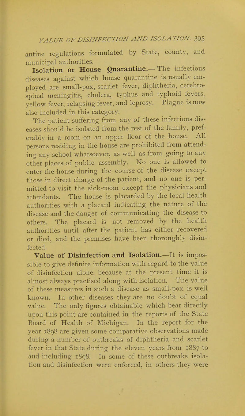antine regulations formulated by State, county, and municipal authorities. Isolation or House Quarantine.—The infectious diseases against which house quarantine is usually em- ployed are small-pox, scarlet fever, diphtheria, cerebro- spinal meningitis, cholera, typhus and typhoid fevers, yellow fever, relapsing fever, and leprosy. Plague is now also included in this category. The patient suflfering from any of these infectious dis- eases should be isolated from the rest of the family, pref- erably in a room on an upper floor of the house. All persons residing in the house are prohibited from attend- ing any school whatsoever, as well as from going to any other places of public assembly. No one is allowed to enter the house during the course of the disease except those in direct charge of the patient, and no one is per- mitted to visit the sick-room except the physicians and attendants. The house is placarded by the local health authorities with a placard indicating the nature of the disease and the danger of communicating the disease to others. The placard is not removed by the health authorities until after the patient has either recovered or died, and the premises have been thoroughly disin- fected. Value of Disinfection and Isolation.—It is impos- sible to give definite information with regard to the value of disinfection alone, because at the present time it is almost always practised along with isolation. The value of these measures in such a disease as small-pox is well known. In other diseases they are no doubt of equal value. The only figures obtainable which bear directly upon this point are contained in the reports of the State Board of Health of Michigan. In the report for the year 1898 are given some comparative observations made during a number of outbreaks of diphtheria and scarlet fever in that State during the eleven years from 1887 to and including 1898. In some of these outbreaks isola- tion and disinfection were enforced, in others they were