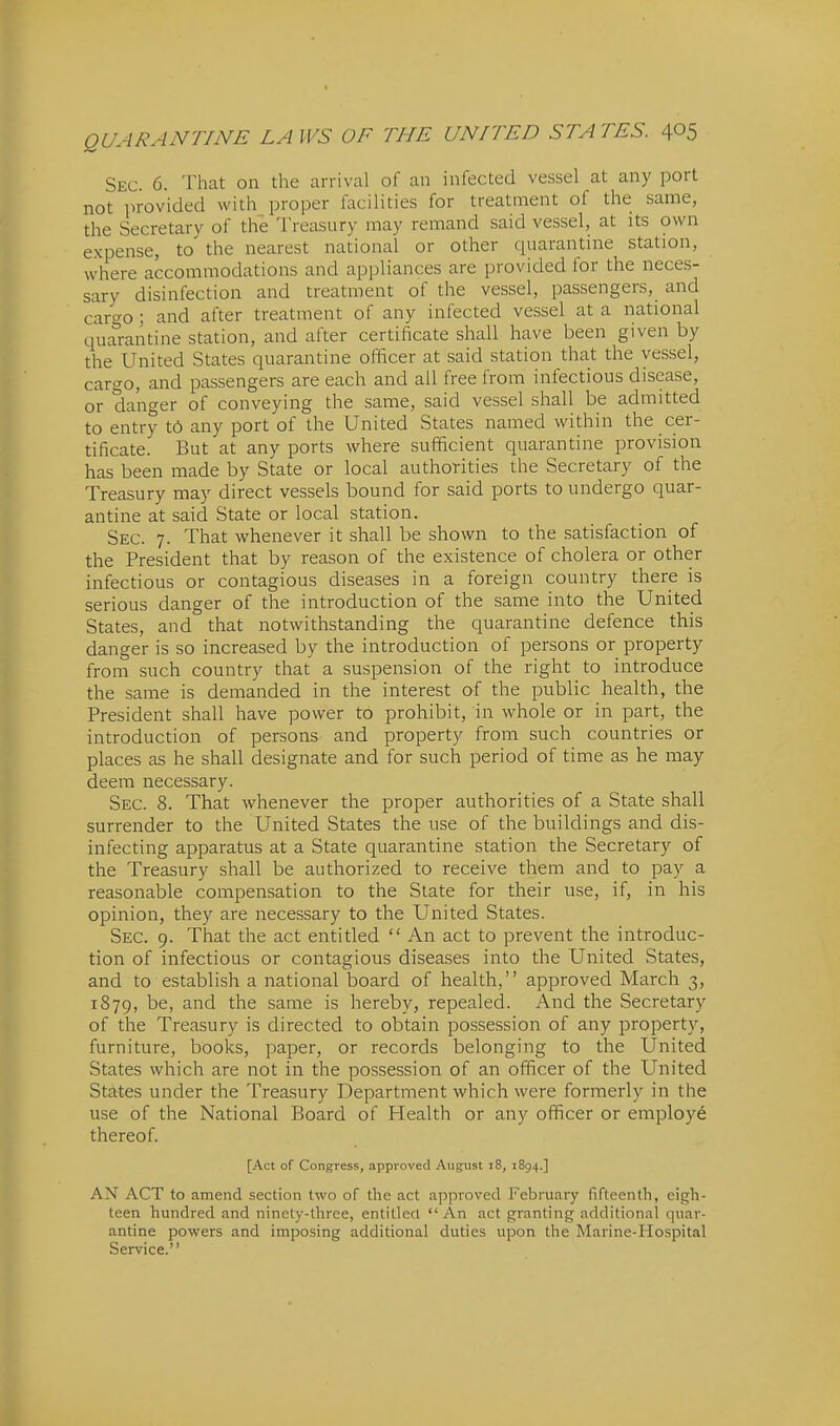 Sec. 6. That on the arrival of an infected vessel at any port not provided with proper facilities for treatment of the same, the Secretary of the Treasury may remand said vessel, at its own expense, to the nearest national or other quarantine station, where accommodations and appliances are provided for the neces- sary disinfection and treatment of the vessel, passengers, and caro-o ; and after treatment of any infected vessel at a national qual-antine station, and after certificate shall have been given by the United States quarantine officer at said station that the vessel, cart^o, and passengers are each and all free from infectious disease, or danger of conveying the same, said vessel shall be admitted to entry t6 any port of the United States named within the cer- tificate. But at any ports where sufficient quarantine provision has been made by State or local authorities the Secretary of the Treasury may direct vessels bound for said ports to undergo quar- antine at said State or local station. Sec. 7. That whenever it shall be shown to the satisfaction of the President that by reason of the existence of cholera or other infectious or contagious diseases in a foreign country there is serious danger of the introduction of the same into the United States, and that notwithstanding the quarantine defence this danger is so increased by the introduction of persons or property from such country that a suspension of the right to introduce the same is demanded in the interest of the public health, the President shall have power to prohibit, in whole or in part, the introduction of persons and property from such countries or places as he shall designate and for such period of time as he may deem necessary. Sec. 8. That whenever the proper authorities of a State shall surrender to the United States the use of the buildings and dis- infecting apparatus at a State quarantine station the Secretary of the Treasury shall be authorized to receive them and to pay a reasonable compensation to the State for their use, if, in his opinion, they are necessary to the United States. Sec. 9. That the act entitled  An act to prevent the introduc- tion of infectious or contagious diseases into the United States, and to establish a national board of health, approved March 3, 1879, be, and the same is hereby, repealed. And the Secretary of the Treasury is directed to obtain possession of any property, furniture, books, paper, or records belonging to the United States which are not in the possession of an officer of the United States under the Treasury Department which were formerly in the use of the National Board of Health or any officer or employe thereof. [Act of Congress, approved August i8, 1894.] AN ACT to amend section two of the act approved February fifteenth, eigh- teen hundred and ninety-three, entitled  An act granting additional quar- antine powers and imposing additional duties upon the Marine-Hospital Service.