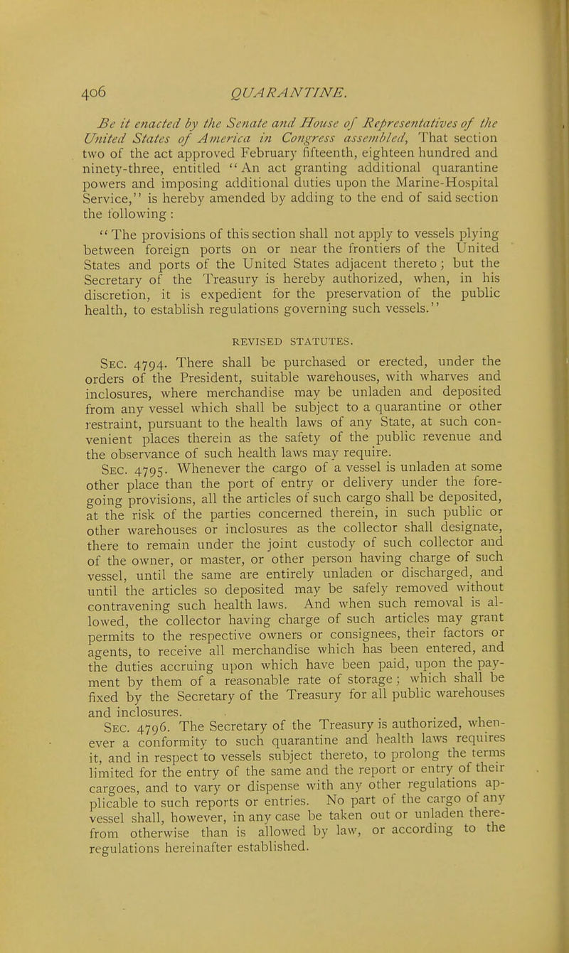 Be it enacted by the Senate and House of Representatives of the United States of America in Congress assembled, That section two of the act approved February fifteenth, eighteen hundred and ninety-three, entitled An act granting additional quarantine powers and imposing additional duties upon the Marine-Hospital Service, is hereby amended by adding to the end of said section the following:  The provisions of this section shall not apply to vessels plying between foreign ports on or near the frontiers of the United States and ports of the United States adjacent thereto; but the Secretary of the Treasury is hereby authorized, when, in his discretion, it is expedient for the preservation of the public health, to establish regulations governing such vessels. REVISED STATUTES. Sec. 4794. There shall be purchased or erected, under the orders of the President, suitable warehouses, with wharves and inclosures, where merchandise may be unladen and deposited from any vessel which shall be subject to a quarantine or other restraint, pursuant to the health laws of any State, at such con- venient places therein as the safety of the public revenue and the observance of such health laws may require. Sec. 4795- Whenever the cargo of a vessel is unladen at some other place than the port of entry or delivery under the fore- going provisions, all the articles of such cargo shall be deposited, at the risk of the parties concerned therein, in such public or other warehouses or inclosures as the collector shall designate, there to remain under the joint custody of such collector and of the owner, or master, or other person having charge of such vessel, until the same are entirely unladen or discharged, and until the articles so deposited may be safely removed without contravening such health laws. And when such removal is al- lowed, the collector having charge of such articles may grant permits to the respective owners or consignees, their factors or agents, to receive all merchandise which has been entered, and the duties accruing upon which have been paid, upon the pay- ment by them of a reasonable rate of storage ; which shall be fixed by the Secretary of the Treasury for all public warehouses and inclosures. Sec. 4796. The Secretary of the Treasury is authorized, when- ever a conformity to such quarantine and health laws requires it, and in respect to vessels subject thereto, to prolong the terms limited for the entry of the same and the report or entry of their cargoes, and to vary or dispense with any other regulations ap- plicable to such reports or entries. No part of the cargo of any vessel shall, however, in any case be taken out or unladen there- from otherwise than is allowed by law, or according to the regulations hereinafter established.