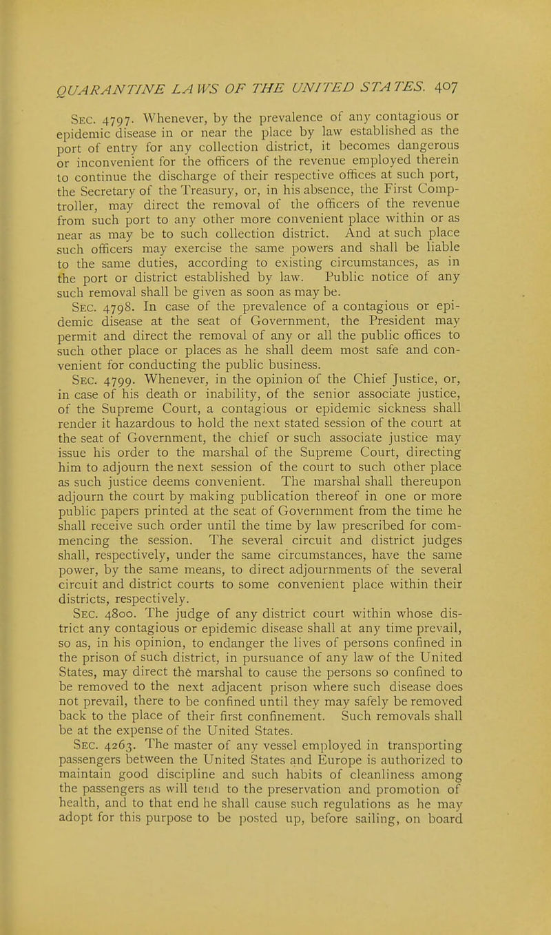 Sec. 4797. Whenever, by the prevalence of any contagious or epidemic disease in or near the place by law established as the port of entry for any collection district, it becomes dangerous or inconvenient for the officers of the revenue employed therein to continue the discharge of their respective offices at such port, the Secretary of the Treasury, or, in his absence, the First Comp- troller, may direct the removal of the officers of the revenue from such port to any other more convenient place within or as near as may be to such collection district. And at such place such officers may exercise the same powers and shall be liable to the same duties, according to existing circumstances, as in the port or district established by law. Public notice of any such removal shall be given as soon as may be. Sec. 4798. In case of the prevalence of a contagious or epi- demic disease at the seat of Government, the President may permit and direct the removal of any or all the public offices to such other place or places as he .shall deem most safe and con- venient for conducting the public business. Sec. 4799. Whenever, in the opinion of the Chief Justice, or, in case of his death or inability, of the senior associate justice, of the Supreme Court, a contagious or epidemic sickness shall render it hazardous to hold the next stated session of the court at the seat of Government, the chief or such associate justice may issue his order to the marshal of the Supreme Court, directing him to adjourn the next session of the court to such other place as such justice deems convenient. The marshal shall thereupon adjourn the court by making publication thereof in one or more public papers printed at the seat of Government from the time he shall receive such order until the time by law prescribed for com- mencing the session. The several circuit and district judges shall, respectively, under the same circumstances, have the same power, by the same means, to direct adjournments of the several circuit and district courts to some convenient place within their districts, respectively. Sec. 4800. The judge of any district court within whose dis- trict any contagious or epidemic disease shall at any time prevail, so as, in his opinion, to endanger the lives of persons confined in the prison of such district, in pursuance of any law of the United States, may direct the marshal to cause the persons so confined to be removed to the next adjacent prison where such disease does not prevail, there to be confined until they may safely be removed back to the place of their first confinement. Such removals shall be at the expense of the United States. Sec. 4263. The master of any vessel employed in transporting passengers between the United States and Europe is authorized to maintain good discipline and such habits of cleanliness among the passengers as will tend to the preservation and promotion of health, and to that end he shall cause such regulations as he may adopt for this purpose to be posted up, before sailing, on board