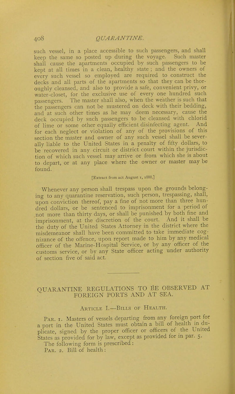 such vessel, in a place accessible to such passengers, and shall keep the same so posted up during the voyage. Such master shall cause the apartments occupied by such passengers to be kept at all times in a clean, healthy state ; and the owners of every such vessel so employed are required to construct the decks and all parts of the apartments so that they can be thor- oughly cleansed, and also to provide a safe, convenient privy, or water-closet, for the exclusive use of every one hundred such passengers. The master shall also, when the weather is such that the passengers can not be mustered on deck with their bedding, and at such other times as he may deem necessary, cause the deck occupied by such passengers to be cleansed with chlorid of lime or some other equally efficient disinfecting agent. And for each neglect or violation of any of the provisions of this section the master and owner of any such vessel shall be sever- ally liable to the United States in a penalty of fifty dollars, to be recovered in any circuit or district court within the jurisdic- tion of which such vessel may arrive or from which she is about Whenever any person shall trespass upon the grounds belong- ing to any quarantine reservation, such person, trespassing, shall, upon conviction thereof, pay a fine of not more than three hun- dred dollars, or be sentenced to imprisonment for a period of .not more than thirty days, or shall be punished by both fine and imprisonment, at the discretion of the court. And it shall be the duty of the United States Attorney in the district where the misdemeanor shall have been committed to take immediate cog- nizance of the offence, upon report made to him by any medical officer of the Marine-Hospital Service, or by any officer of the customs service, or by any State officer acting under authority of section five of said act. Par. I. Masters of vessels departing from any foreign port for a port in the United States must obtain a bill of health in du- plicate, signed by the proper officer or officers of the United States as provided for by law, except as provided for in par. 5. The following form is prescribed : Par. 2. Bill of health : NE REGULATIONS TO BE OBSERVED AT FOREIGN PORTS AND AT SEA. Article I.—Bills of Health.