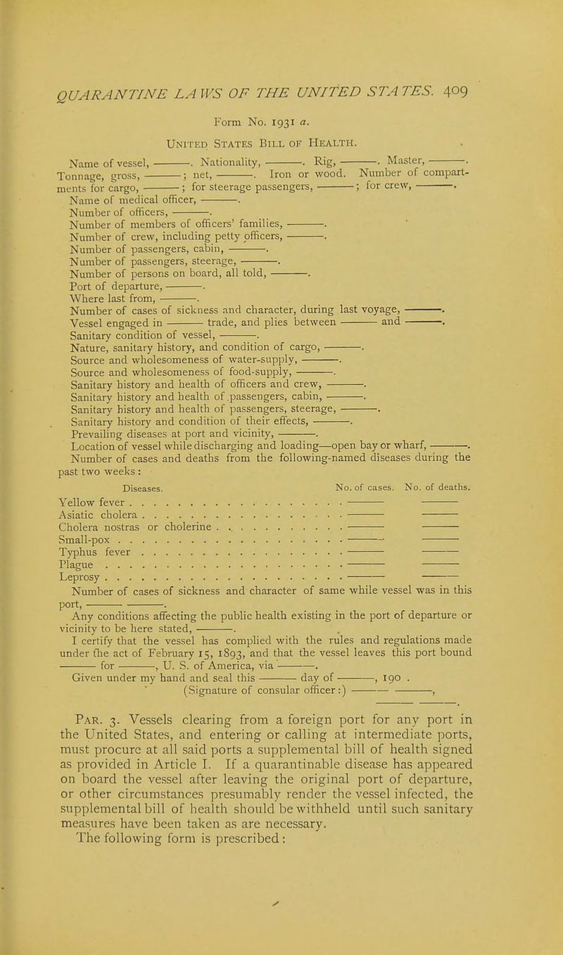 Form No. 1931 a. United States Bill of Health. Name of vessel, . Nationality, . Rig, • Master, . Tonnage, gross, ; net, . Iron or wood. Number of compart- ments for cargo, ; for steerage passengers, ; for crew, . Name of medical officer, . Number of officers, . Number of members of officers' families, . Number of crew, including petty officers, . Number of passengers, cabin, . Number of passengers, steerage, . Number of persons on board, all told, . Port of departure, . Where last from, . Number of cases of sickness and character, during last voyage, . Vessel engaged in trade, and plies between and . Sanitary condition of vessel, . Nature, sanitary history, and condition of cargo, . Source and wholesomeness of water-supply, . Source and vi'holesomeness of food-supply, . Sanitary history and health of officers and crew, . Sanitary history and health of .passengers, cabin, . Sanitary history and health of passengers, steerage, . Sanitary history and condition of their effects, . Prevailing diseases at port and vicinity, . Location of vessel while discharging and loading—open bay or wharf, . Number of cases and deaths from the following-named diseases during the past two weeks: Diseases. No. of cases. No. of deaths. Yellow fever Asiatic cholera Cholera nostras or cholerine . Small-pox Typhus fever Plague Leprosy Number of cases of sickness and character of same while vessel was in this port, . Any conditions affecting the public health existing in the port of departure or vicinity to be here stated, . I certify that the vessel has complied with the rules and regulations made under tlie act of February 15, 1893, ^^^^ vessel leaves this port bound for , U. S. of America, via . Given under my hand and seal this day of , 190 . (Signature of consular officer:) • , Par. 3. Vessels clearing from a foreign port for any port in the United States, and entering or calling at intermediate ports, must procure at all said ports a supplemental bill of health signed as provided in Article I. If a quarantinable disease has appeared on board the vessel after leaving the original port of departure, or other circumstances presumably render the vessel infected, the supplemental bill of health should be withheld until such sanitary measures have been taken as are necessary. The following form is prescribed: