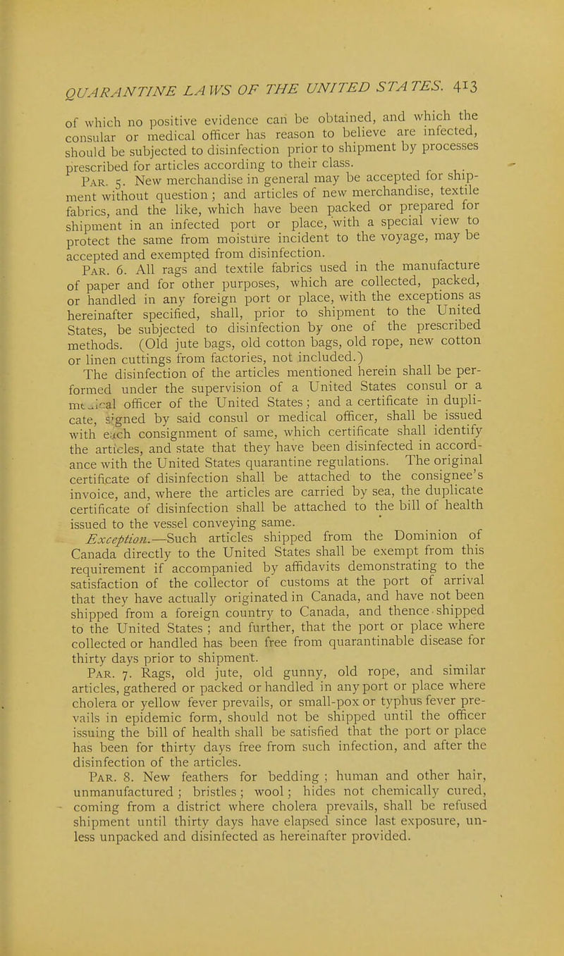 of which no positive evidence can be obtained, and which the consular or medical officer has reason to believe are infected, should be subjected to disinfection prior to shipment by processes prescribed for articles according to their class. PA.R. 5. New merchandise in general may be accepted for ship- ment without question; and articles of new merchandise, textile fabrics, and the like, which have been packed or prepared for shipment in an infected port or place, with a special view to protect the same from moisture incident to the voyage, may be accepted and exempted from disinfection. Par. 6. All rags and textile fabrics used in the manufacture of paper and for other purposes, which are collected, packed, or handled in any foreign port or place, with the exceptions as hereinafter specified, shall, prior to shipment to the United States, be subjected to disinfection by one of the prescribed methods. (Old jute bags, old cotton bags, old rope, new cotton or linen cuttings from factories, not included.) The disinfection of the articles mentioned herein shall be per- formed under the supervision of a United States consul or a mt^ical officer of the United States; and a certificate in dupli- cate, Sjgned by said consul or medical officer, shall be issued with e.-.tch consignment of same, which certificate shall identify the articles, and state that they have been disinfected in accord- ance with the United States quarantine regulations. The original certificate of disinfection shall be attached to the consignee's invoice, and, where the articles are carried by sea, the duplicate certificate of disinfection shall be attached to the bill of health issued to the vessel conveying same. Exception.—Such articles shipped from the Dominion of Canada directly to the United States shall be exempt from this requirement if accompanied by affidavits demonstrating to the satisfaction of the collector of customs at the port of arrival that they have actually originated in Canada, and have not been shipped from a foreign country to Canada, and thence • shipped to the United States ; and further, that the port or place where collected or handled has been free from quarantinable disease for thirty days prior to shipment. Par. 7. Rags, old jute, old gunny, old rope, and similar articles, gathered or packed or handled in any port or place where cholera or yellow fever prevails, or small-pox or typhus fever pre- vails in epidemic form, should not be shipped until the officer issuing the bill of health shall be satisfied that the port or place has been for thirty days free from such infection, and after the disinfection of the articles. Par. 8. New feathers for bedding ; human and other hair, unmanufactured ; bristles; wool; hides not chemically cured, coming from a district where cholera prevails, shall be refused shipment until thirty days have elapsed since last exposure, un- less unpacked and disinfected as hereinafter provided.