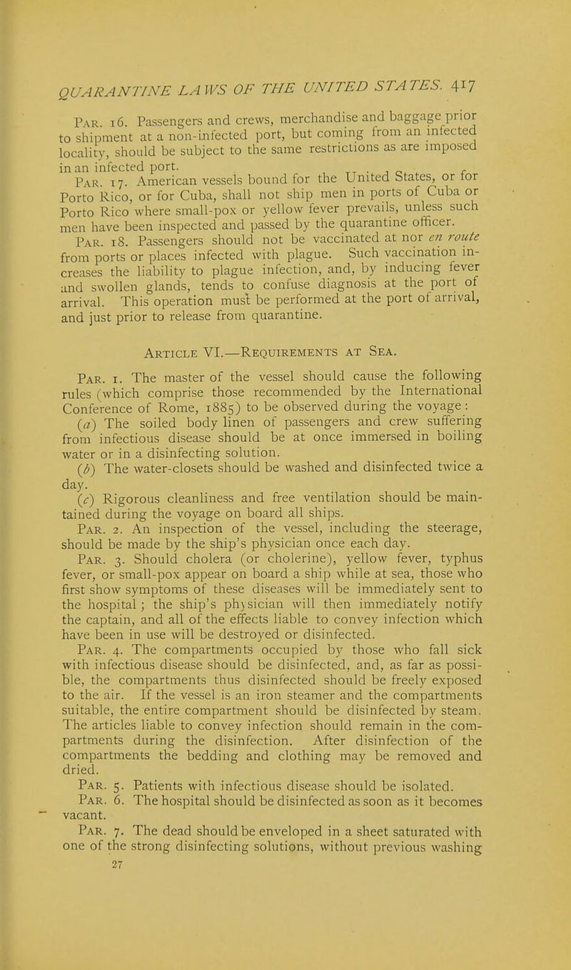 Par 16. Passengers and crews, merchandise and baggage prior to shipment at a non-ijifected port, but coming from an mtected locality, should be subject to the same restrictions as are imposed in an infected port. , tt j . r Par 17. American vessels bound for the United btates, or tor Porto Rico, or for Cuba, shall not ship men in ports of Cuba or Porto Rico where small-pox or yellow fever prevails, unless such men have been inspected and passed by the quarantine officer. Par. 18. Passengers should not be vaccinated at nor en route from ports or places infected with plague. Such vaccination in- creases the liability to plague infection, and, by inducing fever and swollen glands, tends to confuse diagnosis at the port of arrival. This operation must be performed at the port of arrival, and just prior to release from quarantine. Article VI.—Requirements at Sea. Par. I. The master of the vessel should cause the following rules (which comprise those recommended by the International Conference of Rome, 1885) to be observed during the voyage: (rt) The soiled body linen of passengers and crew suffering from infectious disease should be at once immersed in boiling water or in a disinfecting solution. {b) The water-closets should be washed and disinfected twice a day. {c) Rigorous cleanliness and free ventilation should be main- tained during the voyage on board all ships. Par. 2. An inspection of the vessel, including the steerage, should be made by the ship's physician once each day. Par. 3. Should cholera (or cholerine), yellow fever, typhus fever, or small-pox appear on board a ship while at sea, those who first show symptoms of these diseases will be immediately sent to the hospital; the ship's ph)sician will then immediately notify the captain, and all of the effects liable to convey infection which have been in use will be destroyed or disinfected. Par. 4. The compartments occupied by those who fall sick with infectious disease should be disinfected, and, as far as possi- ble, the compartments thus disinfected should be freely exposed to the air. If the vessel is an iron steamer and the compartments suitable, the entire compartment should be disinfected by steam. The articles liable to convey infection should remain in the com- partments during the disinfection. After disinfection of the compartments the bedding and clothing may be removed and dried. Par. 5. Patients with infectious disease should be isolated. Par. 6. The hospital should be disinfected as soon as it becomes vacant. Par. 7. The dead should be enveloped in a sheet saturated with one of the strong disinfecting solutions, without previous washing 27