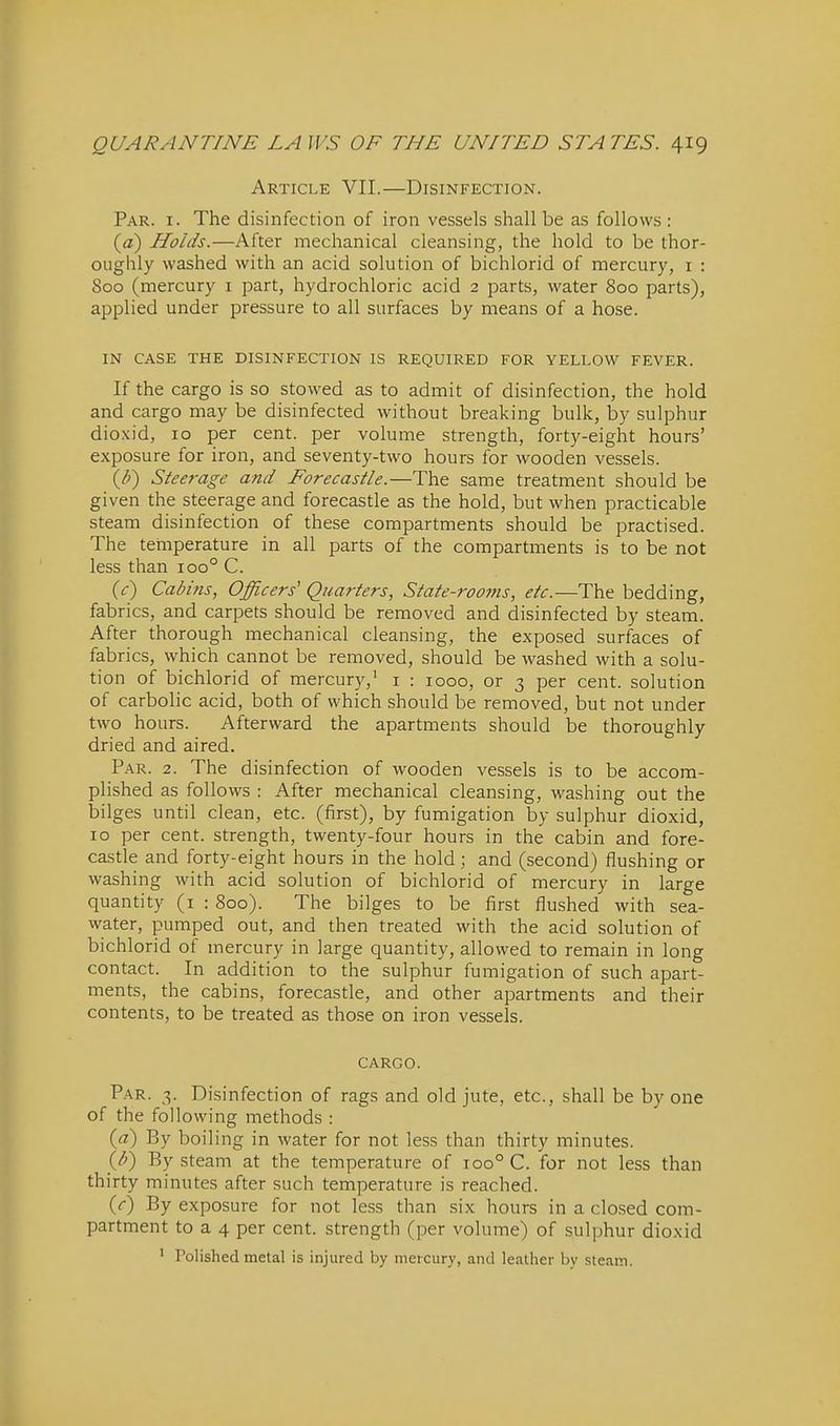 Article VII.—Disinfection. Par. I. The disinfection of iron vessels shall be as follows : (a) Holds.—After mechanical cleansing, the hold to be thor- oughly washed with an acid solution of bichlorid of mercury, i : 800 (mercury i part, hydrochloric acid 2 parts, water 800 parts), applied under pressure to all surfaces by means of a hose. IN CASE THE DISINFECTION IS REQUIRED FOR YELLOW FEVER. If the cargo is so stowed as to admit of disinfection, the hold and cargo may be disinfected without breaking bulk, by sulphur dioxid, 10 per cent, per volume strength, forty-eight hours' exposure for iron, and seventy-two hours for wooden vessels. {F) Steerage and Forecastle.—The same treatment should be given the steerage and forecastle as the hold, but when practicable steam disinfection of these compartments should be practised. The teinperature in all parts of the compartments is to be not less than 100° C. {c) Cabhis, Officers' Quarters, State-rooms, etc.—The bedding, fabrics, and carpets should be removed and disinfected by steam. After thorough mechanical cleansing, the exposed surfaces of fabrics, which cannot be removed, should be washed with a solu- tion of bichlorid of mercury,' i : 1000, or 3 per cent, solution of carbolic acid, both of which should be removed, but not under two hours. Afterward the apartments should be thoroughly dried and aired. Par. 2. The disinfection of wooden vessels is to be accom- plished as follows : After mechanical cleansing, washing out the bilges until clean, etc. (first), by fumigation by sulphur dioxid, 10 per cent, strength, twenty-four hours in the cabin and fore- castle and forty-eight hours in the hold; and (second) flushing or washing with acid solution of bichlorid of mercury in large quantity (i : 800). The bilges to be first flushed with sea- water, pumped out, and then treated with the acid solution of bichlorid of mercury in large quantity, allowed to remain in long contact. In addition to the sulphur fumigation of such apart- ments, the cabins, forecastle, and other apartments and their contents, to be treated as those on iron vessels. CARGO. Par. 3. Disinfection of rags and old jute, etc., shall be by one of the following methods : («) By boiling in water for not less than thirty minutes. {h) By steam at the temperature of 100° C. for not less than thirty minutes after such temperature is reached. (r) By exposure for not less than six hours in a closed com- partment to a 4 per cent, strength (per volume) of sulphur dioxid ' Polished metal is injured by mercury, and leather by steam.