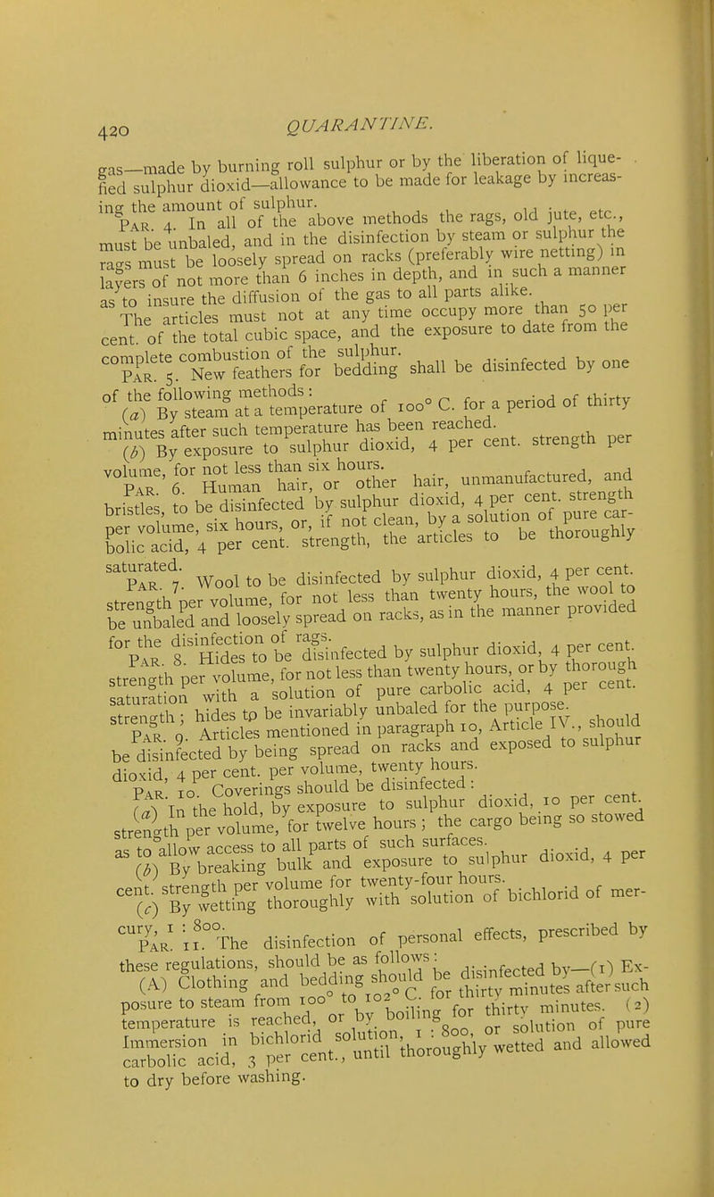gas-made by burning roll sulphur or by the liberation of lique- fied sulphur dioxid-allowance to be made for leakage by increas- ins the amount of sulphur. • ^ Par 4 In all of the above methods the rags, old jute, etc must be unbaled, and in the disinfection by steam or sulphur the S^s musfbe loosely spread on racks (preferably wire nettmg) m a^er^of not more thai 6 inches in depth, and in such a manner as to insure the diffusion of the gas to all parts alike. -Sie articles must not at anytime occupy more than 50 per cent of Se total cubic space, and the exposure to date from the rnmnlete combustion of the sulphur. pTr 5. New feathers for bedding shall be disinfected by one of the following methods : o r . period of thirtv (a) By steam at a temperature of 100 C. for a period ot tmriy minutes after such temperature has been reached. By exposure to sulphur dioxid, 4 per cent, strength per volume for not less than six hours. pIr 6 Human hair, or other hair, unmanufactured, and '° P*: f nSesTo beX.fected by sulphur dioxid 4 per cent^ strlnSh perT'olume, for not less than twenty hours, or by thorough saturation with a solution of pure carbolic acid, 4 per cent, saturation wi ij^^^riably unbaled for the purpose. P?R J A?Scles mentLned in paragraph xo, Article IV., should be dIsinLttd by being spread on racks and exposed to sulphur dioxid, 4 per cent, per volume twenty hours. Par To Coverings should be disinfected : f^T In the hold, by exposure to sulphur dioxid, 10 per cent^ strength per volume, for twelve hours; the cargo being so stowed bichlorid of mer- x?.° The disinfection of personal effects, prescribed by these regulations, should be as [oWo^v^'^ .^.infected by-CO Ex- (A) Clothing and beddmg should be ^^^^^^ ^^J^^^^^ to dry before washing.