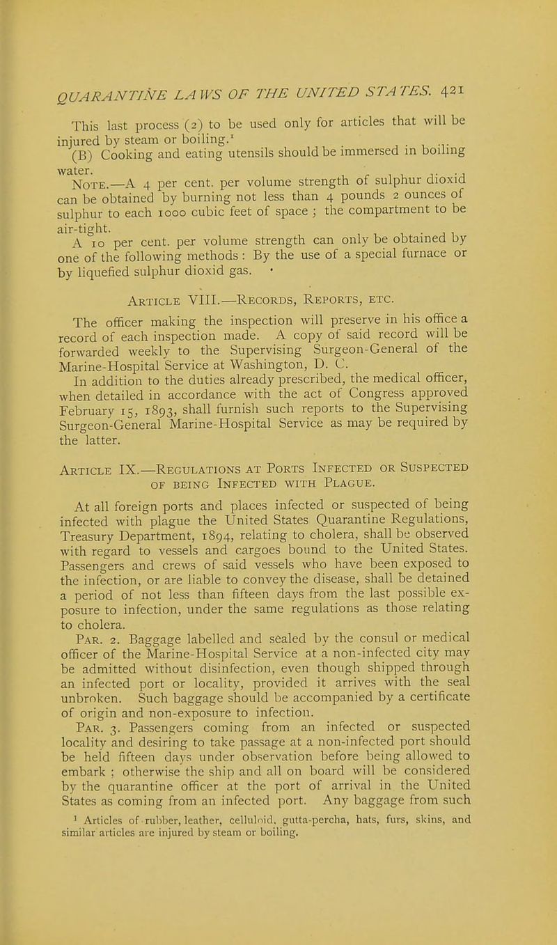 This last process (2) to be used only for articles that will be injured by steam or boiling.' (B) Cooking and eating utensils should be immersed in boiling water. i- -j Note.—A 4 per cent, per volume strength of sulphur dioxid can be obtained by burning not less than 4 pounds 2 ounces of sulphur to each 1000 cubic feet of space ; the compartment to be air-tight. , • j 1 A 10 per cent, per volume strength can only be obtained Dy one of the following methods : By the use of a special furnace or by liquefied sulphur dioxid gas. • Article VIII.—Records, Reports, etc. The officer making the inspection will preserve in his office a record of each inspection made. A copy of said record will be forwarded weekly to the Supervising Surgeon-General of the Marine-Hospital Service at Washington, D. C. In addition to the duties already prescribed, the medical officer, when detailed in accordance with the act of Congress approved February 15, 1893, shall furnish such reports to the Supervising Surgeon-General Marine-Hospital Service as may be required by the latter. Article IX.—Regulations at Ports Infected or Suspected OF being Infected with Plague. At all foreign ports and places infected or suspected of being infected with plague the United States Quarantine Regulations, Treasury Department, 1894, relating to cholera, shall be observed with regard to vessels and cargoes bound to the United States. Passengers and crews of said vessels who have been exposed to the infection, or are liable to convey the disease, shall be detained a period of not less than fifteen days from the last possible ex- posure to infection, under the same regulations as those relating to cholera. Par. 2. Baggage labelled and sealed by the consul or medical officer of the Marine-Hospital Service at a non-infected city may be admitted without disinfection, even though shipped through an infected port or locality, provided it arrives with the seal unbroken. Such baggage should be accompanied by a certificate of origin and non-exposure to infection. Par. 3. Passengers coming from an infected or suspected locality and desiring to take passage at a non-infected port should be held fifteen days under observation before being allowed to embark ; otherwise the ship and all on board will be considered by the quarantine officer at the port of arrival in the United States as coming from an infected port. Any baggage from such ' Articles of rubber, leather, cellulnid, gutta-percha, hats, furs, skins, and similar articles are injured by steam or boiling.