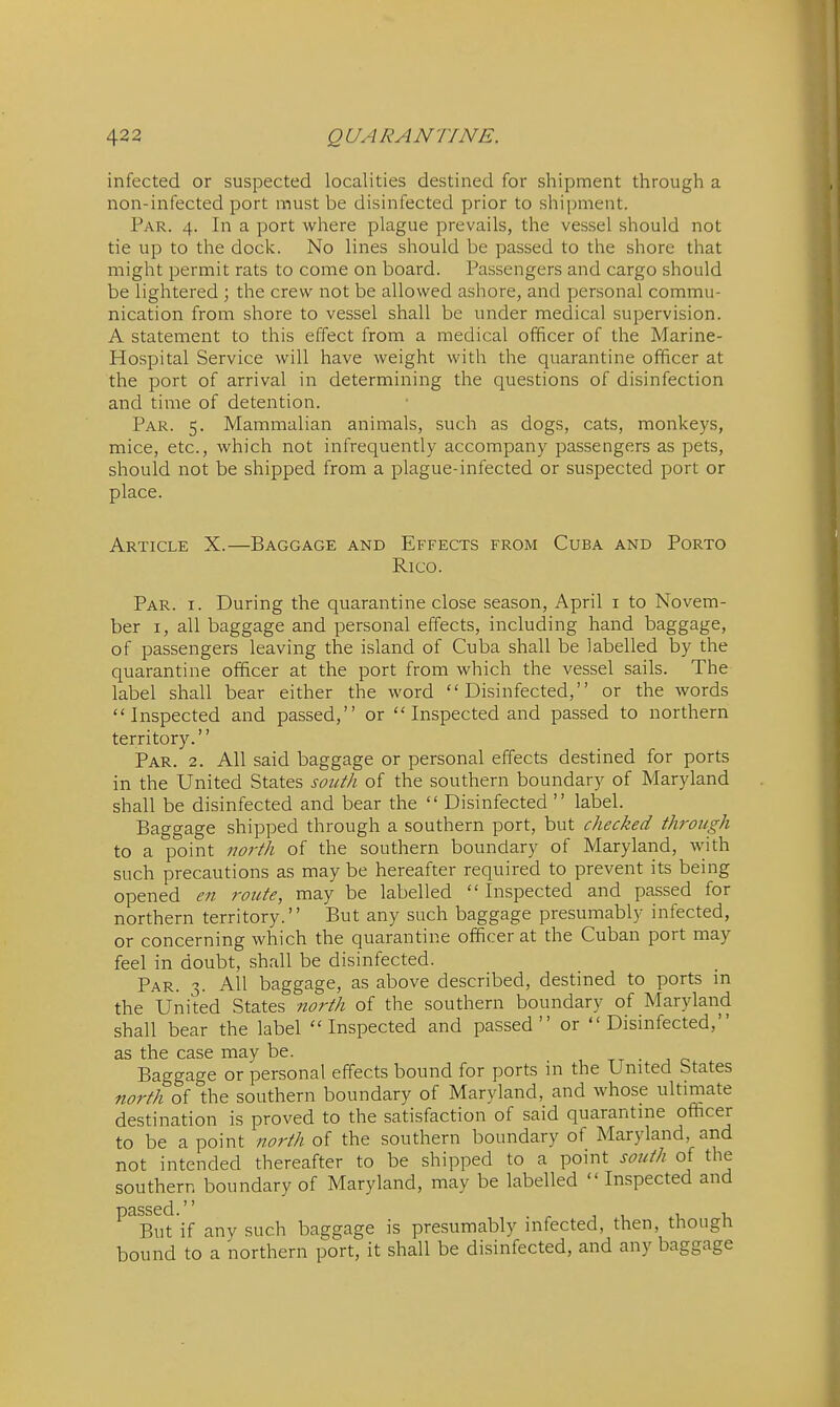 infected or suspected localities destined for shipment through a non-infected port must be disinfected prior to shipment. Par. 4. In a port where plague prevails, the vessel should not tie up to the dock. No lines should be passed to the shore that might permit rats to come on board. Passengers and cargo should be lightered ; the crew not be allowed ashore, and personal commu- nication from shore to vessel shall be under medical supervision. A statement to this effect from a medical officer of the Marine- Hospital Service will have weight with the quarantine officer at the port of arrival in determining the questions of disinfection and time of detention. Par. 5. Mammalian animals, such as dogs, cats, monkeys, mice, etc., which not infrequently accompany passengers as pets, should not be shipped from a plague-infected or suspected port or place. Article X.—Baggage and Effects from Cuba and Porto Rico. Par. I. During the quarantine close season, April i to Novem- ber I, all baggage and personal effects, including hand baggage, of passengers leaving the island of Cuba shall be labelled by the quarantine officer at the port from which the vessel sails. The label shall bear either the word Disinfected, or the words Inspected and passed, or Inspected and passed to northern territory. Par. 2. All said baggage or personal effects destined for ports in the United States south of the southern boundary of Maryland shall be disinfected and bear the  Disinfected  label. Baggage shipped through a southern port, but checked through to a point noi'th of the southern boundary of Maryland, with such precautions as may be hereafter required to prevent its being opened en route, may be labelled  Inspected and passed for northern territory. But any such baggage presumably infected, or concerning which the quarantine officer at the Cuban port may feel in doubt, shall be disinfected. Par. 3. All baggage, as above described, destined to ports in the United States north of the southern boundary of Maryland shall bear the label Inspected and passed or Disinfected, as the case may be. u tt • j c Baggage or personal effects bound for ports in the United States north of the southern boundary of Maryland, and whose ultimate destination is proved to the satisfaction of said quarantine officer to be a point north of the southern boundary of Maryland, and not intended thereafter to be shipped to a point south of the southern boundary of Maryland, may be labelled  Inspected and ^^But if any such baggage is presumably infected, then, though bound to a northern port, it shall be disinfected, and any baggage