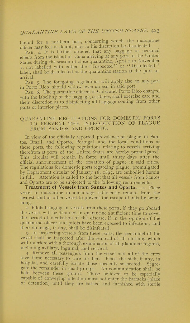 bound for a northern port, concerning which the quarantine officer may feel in doubt, may in his discretion be disintected. Par. 4. It is further ordered that any baggage or personal effects from the island of Cuba arriving at any port in the United States during the season of close quarantine, April i to November I, not labelled with either the Inspected or Disinfected label, shall be disinfected at the quarantine station at the port of arrival. Par. 5. The foregoing regulations will apply also to any port in Porto Rico, should yellow fever appear in said port. Par. 6. The quarantine officers in Cuba and Porto Rico charged with the labelling of the baggage, as above, shall exercise care and their discretion as to disinfecting all baggage coming from other ports or interior places. QUARANTINE RECxULATIONS FOR DOMESTIC PORTS TO PREVENT THE INTRODUCTION OF PLAGUE FROM SANTOS AND OPORTO. In view of the officially reported prevalence of plague in San- tos, Brazil, and Oporto, Portugal, and the local conditions at these ports, the following regulations relating to vessels arriving therefrom at ports of the United States are hereby promulgated. This circular will remain in force until thirty days after the official announcement of the cessation of plague in said cities. The regulations for domestic ports regarding plague, promulgated by Department circular of January 18, 1897, are embodied herein in full. Attention is called to the fact that all vessels from Santos and Oporto are to be subjected to the following requirements : Treatment of Vessels from Santos and Oporto i. Place vessel in quarantine in anchorage sufficiently remote from the nearest land or other vessel to prevent the escape of rats by swim- ming. 2. Pilots bringing in vessels from these ports, if they go aboard the vessel, will be detained in quarantine a sufficient time to cover the period of incubation of the disease, if in the opinion of the quarantine officer said pilots have been exposed to infection; and their dunnage, if any, shall be disinfected. 3. In inspecting vessels from the.se ports, the personnel of the vessel shall be inspected after the removal of all clothing which will interfere with a thorough examination of all glandular regions, including axillary, inguinal, and cervical. 4. Remove all passengers from the vessel and all of the crew save those necessary to care for her. Place the sick, if any, in hospital, and carefully isolate those specially suspected. Segre- gate the remainder in small groups. No communication shall be held between these groups. 'Hiose believed to be especially capable of conveying infection must not enter the barracks (place of detention) until they are bathed and furnished with sterile