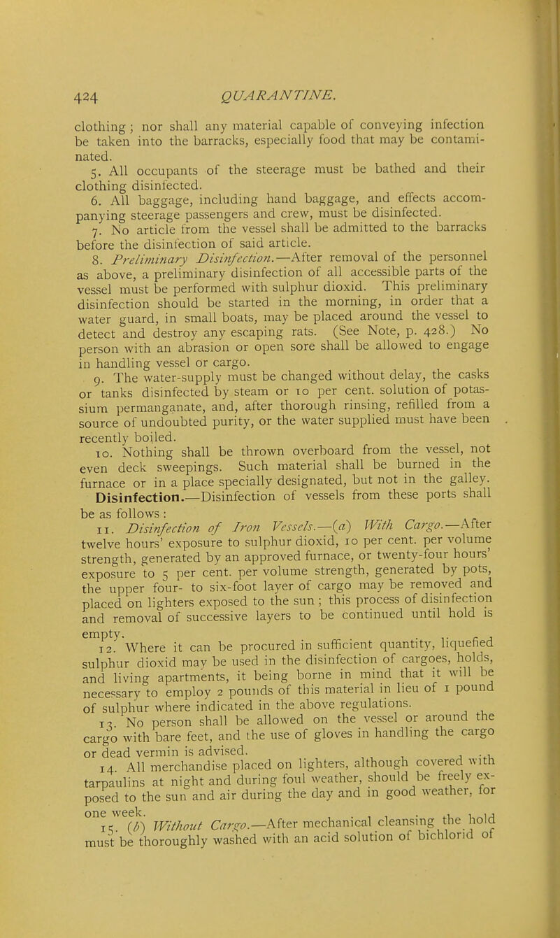 clothing ; nor shall any material capable of conveying infection be taken into the barraclvs, especially food that may be contami- nated. 5. All occupants of the steerage must be bathed and their clothing disinfected. 6. All baggage, including hand baggage, and effects accom- panying steerage passengers and crew, must be disinfected. 7. Mo article from the vessel shall be admitted to the barracks before the disinfection of said article. 8. Preliminary Disinfection.—After removal of the personnel as above, a preliminary disinfection of all accessible parts of the vessel must be performed with sulphur dioxid. This preliminary disinfection should be started in the morning, in order that a water guard, in small boats, may be placed around the vessel to detect and destroy any escaping rats. (See Note, p. 428.) No person with an abrasion or open sore shall be allowed to engage in handling vessel or cargo. 9. The water-supply must be changed without delay, the casks or tanks disinfected by steam or 10 per cent, solution of potas- sium permanganate, and, after thorough rinsing, refilled from a source of undoubted purity, or the water supplied must have been recently boiled. 10. Nothing shall be thrown overboard from the vessel, not even deck sweepings. Such material shall be burned in the furnace or in a place specially designated, but not in the galley. Disinfection.—Disinfection of vessels from these ports shall be as follows: 11. Disinfection of Iron Vessels.—(^a) With Cargo.—Mt&x twelve hours' exposure to sulphur dioxid, 10 per cent, per volume strength, generated by an approved furnace, or twenty-four hours' exposure to 5 per cent, per volume strength, generated by pots, the upper four- to six-foot layer of cargo may be removed and placed on lighters exposed to the sun; this process of disinfection and removal of successive layers to be continued until hold is empty. . , 12. Where it can be procured in sufficient quantity, liquefied sulphur dioxid may be used in the disinfection of cargoes, holds, and living apartments, it being borne in mind that it will be necessary to employ 2 pounds of this material in lieu of i pound of sulphur where indicated in the above regulations. x-i No person shall be allowed on the vessel or around the cargro with bare feet, and the use of gloves in handling the cargo or dead vermin is advised. , -.u 14. All merchandise placed on lighters, although covered with tarpaulins at night and during foul weather, should be freely ex- posed to the sun and air during the day and in good weather, for one week. , . , , • u 1 ir (/;) Without C^ro-^.—After mechanical cleansing the_ hold must be thoroughly washed with an acid solution of bichlorid ot
