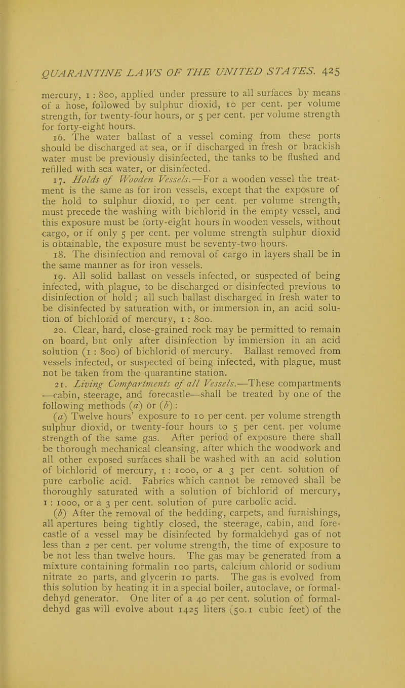 mercury, i : 800, applied under pressure to all surfaces by means of a hose, followed by sulphur dioxid, 10 per cent, per volume strength, for twenty-four hours, or 5 per cent, per volume strength for forty-eight hours. 16. The water ballast of a vessel coming from these ports should be discharged at sea, or if discharged in fresh or brackish water must be previously disinfected, the tanks to be flushed and refilled with sea water, or disinfected. 17. Holds of Wooden Vessels.—For a wooden vessel the treat- ment is the same as for iron vessels, except that the exposure of the hold to sulphur dioxid, 10 per cent, per volume strength, must precede the washing with bichlorid in the empty vessel, and this exposure must be forty-eight hours in wooden vessels, without ■cargo, or if only 5 per cent, per volume strength sulphur dioxid is obtainable, the exposure must be seventy-two hours. 18. The disinfection and removal of cargo in layers shall be in the same manner as for iron vessels. 19. All solid ballast on vessels infected, or suspected of being infected, with plague, to be discharged or disinfected previous to disinfection of hold; all such ballast discharged in fresh water to be disinfected by saturation with, or immersion in, an acid solu- tion of bichlorid of mercury, i : 800. 20. Clear, hard, close-grained rock may be permitted to remain on board, but only after disinfection by immersion in an acid solution (i : 800) of bichlorid of mercury. Ballast removed from vessels infected, or suspected of being infected, with plague, must not be taken from the quarantine station. 21. Living Compai-itneiits of all Vessels.—These compartments —cabin, steerage, and forecastle—shall be treated by one of the following methods {a) or {F) : (a) Twelve hours' exposure to 10 per cent, per volume strength sulphur dioxid, or twenty-four hours to 5 per cent, per volume strength of the same gas. After period of exposure there shall be thorough mechanical cleansing, after which the woodwork and all other exposed surfaces shall be washed with an acid solution of bichlorid of mercury, i : 1000, or a 3 per cent, solution of pure carbolic acid. Fabrics which cannot be removed shall be thoroughly saturated with a solution of bichlorid of mercury, I : 1000, or a 3 per cent, solution of pure carbolic acid. (d) After the removal of the bedding, carpets, and furnishings, all apertures being tightly closed, the steerage, cabin, and fore- castle of a vessel may be disinfected by formaldehyd gas of not less than 2 per cent, per volume strength, the time of exposure to be not less than twelve hours. The gas may be generated from a mixture containing formalin 100 parts, calcium chlorid or sodium nitrate 20 parts, and glycerin 10 parts. The gas is evolved from this solution by heating it in a special boiler, autoclave, or formal- dehyd generator. One liter of a 40 per cent, solution of formal- dehyd gas will evolve about 1425 liters (50.1 cubic feet) of the