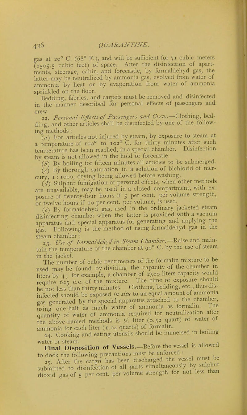 gas at 20° C. (68° F.), and will be sufficient for 71 cubic meters (2505.5 cubic feet) of space. After the disinfection of apart- ments, steerage, cabin, and forecastle, by formaldehyd gas, the latter may be neutralized by ammonia gas, evolved from water of ammonia by heat or by evaporation from water of ammonia sprinkled on the floor. Bedding, fabrics, and carpets must be removed and disinfected in the manner described for personal effects of passengers and crew. 22. Personal Effects of Passengers and Crew.—Clothing, bed- ding, and other articles shall be disinfected by one of the follow- ing methods : {a) For articles not injured by steam, by exposure to steam at a temperature of 100° to 102° C. for thirty minutes after such temperature has been reached, in a special chamber. Disinfection by steam is not allowed in the hold or forecastle. {b) By boiling for fifteen minutes all articles to be submerged. {/) By thorough saturation in a solution of bichlorid of mer- cury, I : 1000, drying being allowed before washing. (J) Sulphur fumigation of personal effects, when other methods are unavailable, may be used in a closed compartment, with ex- posure of twenty-four hours if 5 per cent, per volume strength, or twelve hours if 10 per cent, per volume, is used. U) By formaldehyd gas, used in the ordinary jacketed steam disinfecting chamber when the latter is provided with a vacuum apparatus and special apparatus for generating and applying the gas. Following is the method of using formaldehyd gas m the steam chamber: • j ■ 21 Use of Formaldehyd in Steam Chamber.—and mam- tain the temperature of the chamber at 90° C. by the use of steam in the jacket. The number of cubic centimeters of the formalm mixture to be used may be found by dividing the capacity of the chamber in liters by 4; for example, a chamber of 2500 liters capacity wou d require 625 c.c. of the mixture. The time of exposure should be not less than thirty minutes. Clothing, bedding, etc., thus dis- infected should be exposed in situ to an equal amount of ammonia gas generated by the special apparatus attached to the chamber, using one-half as much water of ammonia as formalin. Ihe quantity of water of ammonia required for neutralization after the above-named methods is liter (0.52 quart) of water of ammonia for each liter (1.04 quarts) of formalin. 24. Cooking and eating utensils should be immersed in boiling water or steam. , , • n j Final Disposition of Vessels—Before the vessel is allowed to dock the following precautions must be enforced : 25. After the cargo has been discharged the vessel must be submitted to disinfection of all parts simultaneously by sulphur dioxid gas of 5 per cent, per volume strength for not less than