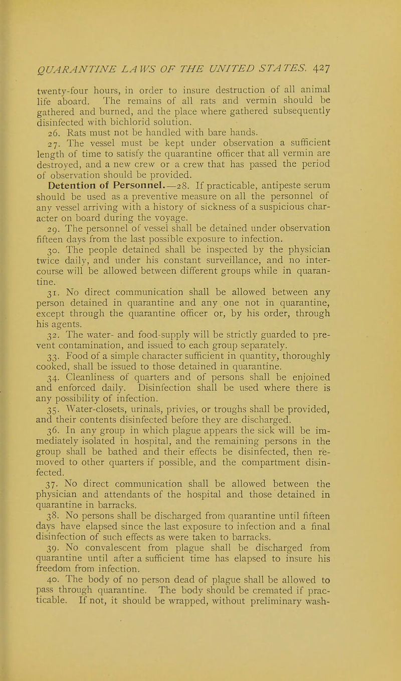 twenty-four hours, in order to insure destruction of all animal life aboard. The remains of all rats and vermin should be gathered and burned, and the place where gathered subsequently- disinfected with bichlorid solution. 26. Rats must not be handled with bare hands. 27. The vessel must be kept under observation a sufficient length of time to satisfy the quarantine officer that all vermin are destroyed, and a new crew or a crew that has passed the period of observation should be provided. Detention of Personnel.—28. If practicable, antipeste serum should be used as a preventive measure on all the personnel of any vessel arriving with a history of sickness of a suspicious char- acter on board during the voyage. 29. The personnel of vessel shall be detained under observation fifteen days from the last possible expo.sure to infection. 30. The people detained shall be inspected by the physician twice daily, and under his constant surveillance, and no inter- course will be allowed between different groups while in quaran- tine. 31. No direct communication shall be allowed between any person detained in quarantine and any one not in quarantine, except through the quarantine officer or, by his order, through his agents. 32. The water- and food-supply will be strictly guarded to pre- vent contamination, and issued to each group separately. 33. Food of a simple character sufficient in quantity, thoroughly cooked, shall be issued to those detained in quarantine. 34. Cleanliness of quarters and of persons shall be enjoined and enforced daily. Disinfection shall be used where there is any possibility of infection. 35. Water-closets, urinals, privies, or troughs shall be provided, and their contents disinfected before they are discharged. 36. In any group in which plague appears the sick will be im- mediately isolated in hospital, and the remaining persons in the group shall be bathed and their effects be disinfected, then re- moved to other quarters if possible, and the compartment disin- fected. 37. No direct communication shall be allowed between the physician and attendants of the hospital and those detained in quarantine in barracks. 38. No persons shall be discharged from quarantine until fifteen days have elapsed since the last exposure to infection and a final disinfection of such effects as were taken to barracks. 39. No convalescent from plague shall be discharged from quarantine until after a sufficient time has elapsed to insure his freedom from infection. 40. The body of no person dead of plague shall be allowed to pass through quarantine. The body should be cremated if prac- ticable. If not, it should be wrapped, without preliminary wash-