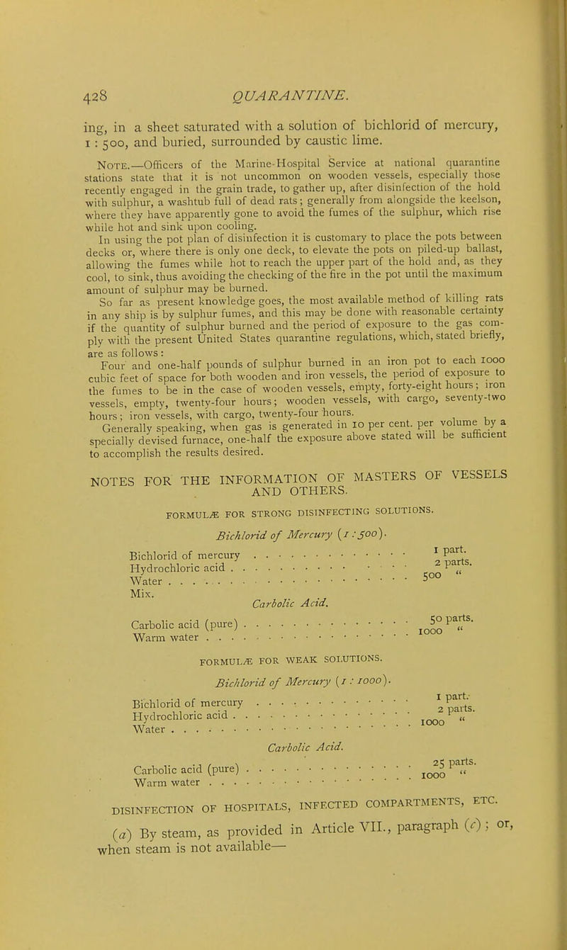 ing, in a sheet saturated with a solution of bichlorid of mercury, 1: 500, and buried, surrounded by caustic lime. Note. Officers of the Marine-Hospital Service at national quarantine stations state that it is not uncommon on wooden vessels, especially those recently engaged in the grain trade, to gather up, after disinfection of the hold ■with sulphur, a washtub full of dead rats; generally from alongside the keelson, where they have apparently gone to avoid the fumes of the sulphur, which rise while hot and sink upon cooling. In using the pot plan of disinfection it is customary to place the pots between decks or.^where there is only one deck, to elevate the pots on piled-up ballast, allowing the fumes while hot to reach the upper part of the hold and, as they cool, tolsink, thus avoiding the checking of the fire in the pot until the maximum amount of sulphur may be burned. So far as present knowledge goes, the most available method of kdlmg rats in any ship is by sulphur fumes, and this may be done with reasonable certamty if the quantity of sulphur burned and the period of exposure to the gas com- ply with the present United States quarantine regulations, which, stated briefly, are as follows: . . . ^ a Four and one-half pounds of sulphur burned m an iron pot to each 1000 cubic feet of space for both wooden and iron vessels, the period of exposure to the fumes to be in the case of wooden vessels, empty, forty-eight hours; iron vessels, empty, twenty-four hours; wooden vessels, with cargo, seventy-two hours; iron vessels, with cargo, twenty-four hours. Generally speaking, when gas is generated in 10 per cent, per volume by a specially devised furnace, one-half the exposure above stated will be sufficient to accomplish the results desired. NOTES FOR THE INFORMATION OF MASTERS OF VESSELS AND OTHERS. FORMULA FOR STRONG DISINFECTING SOLUTIONS. Bichlorid of Mercury {i:joo). Bichlorid of mercury . 2^art's Hydrochloric acid ,1 ' Water Mix. Carbolic And. Carbolic acid (pure) ^^5° parts. Warm water FORMULA FOR WEAK SOLUTIONS. Bichlorid of Mercury {/: 1000). Bichlorid of mercury apa^rts. Hydrochloric acid ^ „ Water Carbolic Acid. Carbolic acid (pure) P^rts. Warm water DISINFECTION OF HOSPITALS, INFECTED COMPARTMENTS, ETC. (a) By steam, as provided in Article VIL, paragraph (.); or, when steam is not available—