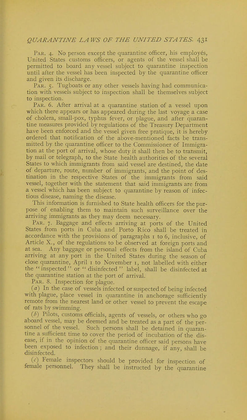 Par. 4. No person except the quarantine officer, his employes, United States customs officers, or agents of the vessel shall be permitted to board any vessel subject to quarantine inspection until after the vessel has been inspected by the quarantine officer and given its discharge. Par. 5. Tugboats or any other vessels having had communica- tion with vessels subject to inspection shall be themselves subject to inspection. Par. 6. After arrival at a quarantine station of a vessel upon which there appears or has appeared during the last voyage a case of cholera, small-pox, typhus fever, or plague, and after quaran- tine measures provided by regulations of the Treasury Department have been enforced and the vessel given free pratique, it is hereby ordered that notification of the above-mentioned facts be trans- mitted by the quarantine officer to the Commissioner of Immigra- tion at the port of arrival, whose duty it shall then be to transmit, by mail or telegraph, to the State health authorities of the several States to which immigrants from said vessel are destined, the date of departure, route, number of immigrants, and the point of des- tination in the respective States of the immigrants from said vessel, together with the statement that said immigrants are from a vessel which has been subject to quarantine by reason of infec- tious disease, naming the disease. This information is furnished to State health officers for the pur- pose of enabling them to maintain such surveillance over the arriving immigrants as they may deem necessary. Par. 7. Baggage and effects arriving at ports of the United States from ports in Cuba and Porto Rico shall be treated in accordance with the provisions of paragraphs i to 6, inclusive, of Article X., of the regulations to be observed at foreign ports and at sea. Any baggage or personal effects from the island of Cuba arriving at any port in the United States during the season of close quarantine, April i to November i, not labelled with either the inspected or disinfected label, shall be disinfected at the quarantine station at the port of arrival. Par. 8. Inspection for plague. {d) In the case of vessels infected or suspected of being infected with plague, place vessel in quarantine in anchorage sufficiently remote from the nearest land or other vessel to prevent the escape of rats by swimming. {li) Pilots, customs officials, agents of vessels, or others who go aboard vessel, may be deemed and be treated as a part of the per- sonnel of the vessel. Such persons shall be detained in quaran- tine a sufficient time to cover the period of incubation of the dis- ease, if in the opinion of the quarantine officer said persons have been exposed to infection; and their dunnage, if any, shall be disinfected. (<r) Female inspectors should be provided for inspection of female personnel. They shall be instructed by the quarantine