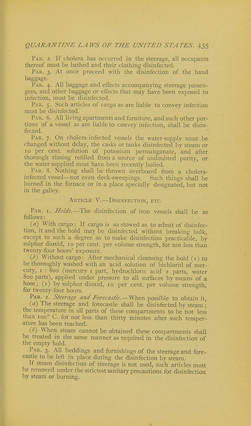 Par. 2. If cholera has occurred in the steerage, all occupants thereof must be bathed and their clothing disinfected. P.-\R. 3. At once proceed with the disinfection of the hand baggage. P.\R. 4. All baggage and effects accompanying steerage passen- gers, and other baggage or effects that may have been exposed to infection, must be disinfected. Par. 5. Such articles of cargo as are liable to convey infection must be disinfected. Par. 6. All living apartments and furniture, and such other por- tions of a vessel as are liable to convey infection, shall be disin- fected. Par. 7. On cholera-infected vessels the water-supply must be changed without delay, the casks or tanks disinfected by steam or 10 per cent, solution of potassium permanganate, and after thorough rinsing refilled from a source of undoubted purity, or the water supplied must have been recently boiled. Par. 8. Nothing shall be thrown overboard from a cholera- infected vessel—not even deck-sweepings. Such things shall be burned in the furnace or in a place specially designated, but not in the galley. Article V.—Disinfection, etc. Par. I. Holds.—The disinfection of iron vessels shall be as follows: _ {a) With cargo : If cargo is so stowed as to admit of disinfec- tion, it and the hold may be disinfected without breaking bulk, except to such a degree as to make disinfection practicable, by sulphur dioxid, 10 per cent, per volume strength, for not less than twenty-four hours' exposure. {b) Without cargo: After mechanical cleansing the hold (i) to be thoroughly washed with an acid solution of bichlorid of mer- cury, I : 800 (mercury i part, hydrochloric acid 2 parts, Avater 800 parts), applied under pressure to all surfaces by means of a hose; (i) by sulphur dioxid, 10 per cent, per volume strength, for twenty-four hours. Par. 2. Steerage and Forecastle.—When possible to obtain it, (a) The steerage and forecastle shall be disinfected by steam ; the temperature in all parts of these compartments to be not less than 100° C. for not less than thirty minutes after such temper- ature has been reached. {b) When steam cannot be obtained these compartments shall be treated in the same manner as required in the disinfection of the empty hold. Par. 3. AH beddings and furnishings of the steerage and fore- castle to be left in place during the disinfection by steam. If steam disinfection of steerage is not used, such articles must be removed under the strictest sanitary precautions for disinfection by steam or burning.