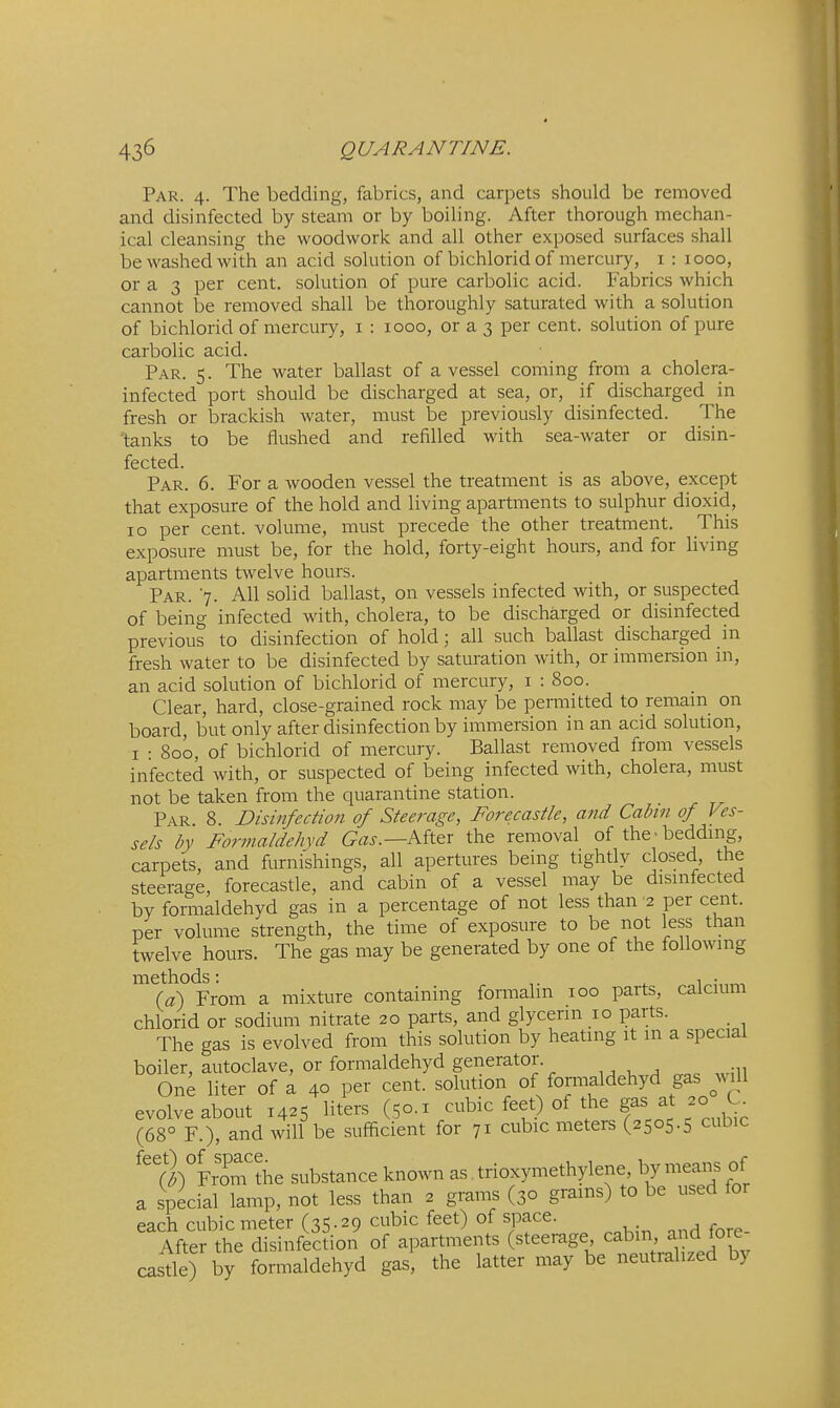 Par. 4. The bedding, fabrics, and carpets should be removed and disinfected by steam or by boiling. After thorough mechan- ical cleansing the woodwork and all other exposed surfaces shall be washed with an acid solution of bichlorid of mercury, i : 1000, or a 3 per cent, solution of pure carbolic acid. Fabrics which cannot be removed shall be thoroughly saturated with a solution of bichlorid of mercury, i : 1000, or a 3 per cent, solution of pure carbolic acid. P.A.R. 5. The water ballast of a vessel coming from a cholera- infected port should be discharged at sea, or, if discharged in fresh or brackish water, must be previously disinfected. The tanks to be flushed and refilled with sea-water or disin- fected. Par. 6. For a wooden vessel the treatment is as above, except that exposure of the hold and living apartments to sulphur dioxid, 10 per cent, volume, must precede the other treatment. This exposure must be, for the hold, forty-eight hours, and for living apartments twelve hours. Par. 7. All solid ballast, on vessels infected with, or suspected of being infected with, cholera, to be discharged or disinfected previous to disinfection of hold; all such ballast discharged in fresh water to be disinfected by saturation with, or immersion in, an acid solution of bichlorid of mercury, i : 800. Clear, hard, close-grained rock may be permitted to remain on board, but only after disinfection by immersion in an acid solution, I : 800, of bichlorid of mercury. Ballast removed from vessels infected with, or suspected of being infected with, cholera, must not be taken from the quarantine station. Par 8. Disinfection of Steerage, Forecastle, and Cabin of Ves- sels by Formaldehvd Gas.—Kiltx the removal of the■ bedding, carpets, and furnishings, all apertures being tightly closed, the steerage, forecastle, and cabin of a vessel may be disinfected by formaldehyd gas in a percentage of not less than 2 per cent, per volume strength, the time of exposure to be not less than twelve hours. The gas may be generated by one of the following methods: , • ^ 1 \,r^ (a) From a mixture containing formalin 100 parts, calcium chlorid or sodium nitrate 20 parts, and glycerin 10 parts. _ The gas is evolved from this solution by heating it in a special boiler, autoclave, or formaldehyd generator. One liter of a 40 per cent, solution of formaldehyd gas will evolve about 1425 Hters (50.1 ^^^^ic feet) of the gas at 20 (68° F.), and will be sufficient for 71 cubic meters (2505.5 cubic ^^?])°From the substance known as trioxymethylene, by means of a special lamp, not less than 2 grams (30 grams) to be used for each cubic meter (35.29 cubic feet) of space. ond fore- After the disinfection of apartments (steerage cabin and tore casVle) by formaldehyd gas, the latter may be neutralized by