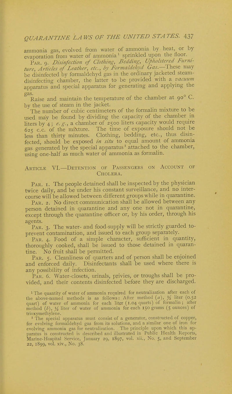 ammonia gas, evolved from water of ammonia by heat, or by evaporation from water of ammonia' sprinkled upon the floor. Par. 9. Disinfection of Clothing, Bedding, Upholstered Funii- ture, Articles of Leather, etc., by Forwaldchyd These may be disinfected by formaldehyd gas in the ordinary jacketed steam- disinfecting chamber, the latter to be provided with a vacuum apparatus and special apparatus for generating and applying the Raise and maintain the temperature of the chamber at 90° C. by the use of steam in the jacket. The number of cubic centimeters of the formalin mixture to be used may be found by dividing the capacity of the chamber in liters by 4; e.g., 2. chamber of 2500 liters capacity would require 625 c.c. of the miifture. The time of exposure should not be less than thirty minutes. Clothing, bedding, etc., thus disin- fected, should be exposed in situ to equal amount of ammonia gas generated by the special apparatus - attached to the chamber, using one-half as much water of ammonia as formalin. Article VI.—Detention of Passengers on Account of Cholera. Par. I. The people detained shall be inspected by the physician twice daily, and be under his constant surveillance, and no inter- com-se will be allowed between different groups while in quarantine. Par. 2. No direct communication shall be allowed between any person detained in quarantine and any one not in quarantine, except through the quarantine officer or, by his order, through his agents. Par. 3. The water- and food-supply will be strictly guarded to- prevent contamination, and issued to each group separately. Par. 4. Food of a simple character, sufficient in quantity, thoroughly cooked, shall be issued to those detained in quaran- tine. No fruit shall be permitted. Par. 5. Cleanliness of quarters and of person shall be enjoined and enforced daily. Disinfectants shall be used where there is any possibility of infection. Par. 6. Water-closets, urinals, privies, or troughs shall be pro- vided, and their contents disinfected before they are discharged. 1 The quantity of water of ammonia required for neutralization after each of the above-named methods is as follows: After method {a), _^ liter (0.52 quart) of water of ammonia for each liter {1.04 quarts) of formalin; after method {b), liter of water of ammonia for each 150 grams (5 ounces) of trioxymethylene. 2 The special apparatus must consist of a generator, constructed of copper, for evolving formaldehyd gas from its solutions, and a similar one of iron for evolving ammonia gas for neutralization. The principle upon which this ap- paratus is constructed is described and illustrated in Public Health Reports, Marine-Hospital Service, January 29, 1897, vol. xii., No. 5, and September 22, 1899, vol. xiv., No. 38.