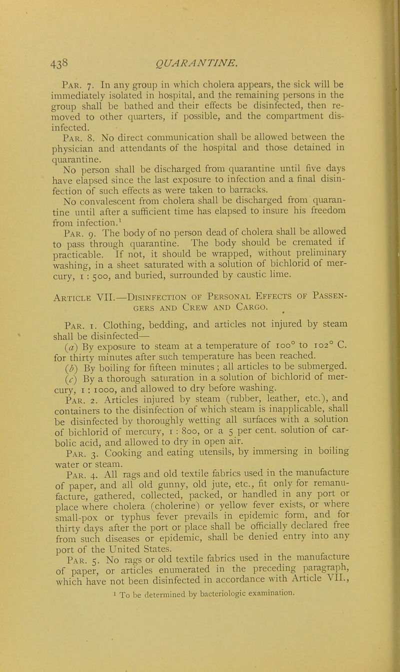 Par. 7. In any group in which cholera appears, the sick will be immediately isolated in hospital, and the remaining persons in the group shall be bathed and their effects be disinfected, then re- moved to other quarters, if possible, and the compartment dis- infected. Par. 8. No direct communication shall be allowed between the physician and attendants of the hospital and those detained in quarantine. No person shall be discharged from quarantine until five days have elapsed since the last exposure to infection and a final disin- fection of such effects as were taken to barracks. No convalescent from cholera shall be discharged from quaran- tine until after a sufficient time has elapsed to insure his freedom from infection.^ Par. 9. The body of no person dead of cholera shall be allowed to pass through quarantine. The body should be cremated if practicable. If not, it should be wrapped, without preliminary washing, in a sheet saturated with a solution of bichlorid of mer- cury, I : 500, and buried, surrounded by caustic lime. Article VII.—Disinfection of Personal Effects of Passen- gers AND Crew and Cargo. Par. I. Clothing, bedding, and articles not injured by steam shall be disinfected— {a) By exposure to steam at a temperature of 100° to 102° C. for thirty minutes after such temperature has been reached. (J)) By boiling for fifteen minutes; all articles to be submerged. {c) By a thorough saturation in a solution of bichlorid of mer- cury, I : 1000, and allowed to dry before washing. Par. 2. Articles injured by steam (rubber, leather, etc.), and containers to the disinfection of which steam is inapplicable, shall be disinfected by thoroughly wetting all surfaces with a solution of bichlorid of mercury, i : 800, or a 5 per cent, solution of car- bolic acid, and allowed to dry in open air. Par. 3. Cooking and eating utensils, by immersing in boiling water or steam. Par. 4. All rags and old textile fabrics used in the manufacture of paper, and all old gunny, old jute, etc., fit only for remanu- facture, gathered, collected, packed, or handled in any port or place where cholera (cholerine) or yellow fever exists, or where small-pox or typhus fever prevails in epidemic form, and for thirty days after the port or place shall be officially declared free from such diseases or epidemic, shall be denied entry into any port of the United States. Par. 5. No rags or old textile fabrics used in the manufacture of paper, or articles enumerated in the preceding paragrai^h, which have not been disinfected in accordance with Article \II., 1 To be determined by bacteriologic examination.