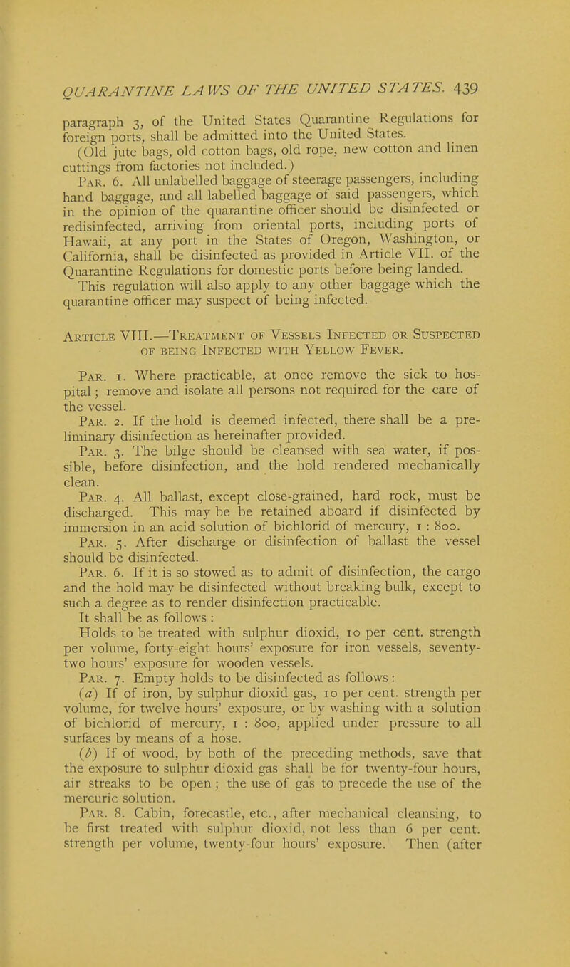 paragraph 3, of the United States Quarantine Regulations for foreign ports, shall be admitted into the United States. (Old jute bags, old cotton bags, old rope, new cotton and linen cuttings from factories not included.) Par. 6. All unlabelled baggage of steerage passengers, including hand baggage, and all labelled baggage of said passengers, which in the opinion of the quarantine officer should be disinfected or redisinfected, arriving from oriental ports, including ports of Hawaii, at any port in the States of Oregon, Washington, or California, shall be disinfected as provided in Article VII. of the Quarantine Regulations for domestic ports before being landed. This regulation will also apply to any other baggage which the quarantine officer may suspect of being infected. Article VIII.—Treatment of Vessels Infected or Suspected OF being Infected with Yellow Fever. Par. I. Where practicable, at once remove the sick to hos- pital ; remove and isolate all persons not required for the care of the vessel. Par. 2. If the hold is deemed infected, there shall be a pre- liminary disinfection as hereinafter provided. Par. 3. The bilge should be cleansed with sea water, if pos- sible, before disinfection, and the hold rendered mechanically clean. Par. 4. All ballast, except close-grained, hard rock, must be discharged. This may be be retained aboard if disinfected by immersion in an acid solution of bichlorid of mercury, i : 800. Par. 5. After discharge or disinfection of ballast the vessel should be disinfected. Par. 6. If it is so stowed as to admit of disinfection, the cargo and the hold may be disinfected without breaking bulk, except to such a degree as to render disinfection practicable. It shall be as follows : Holds to be treated with sulphur dioxid, 10 per cent, strength per volume, forty-eight hours' exposure for iron vessels, seventy- two hours' exposure for wooden vessels. Par. 7. Empty holds to be disinfected as follows : {d) If of iron, by sulphur dioxid gas, 10 per cent, strength per volume, for twelve hours' exposure, or by washing with a solution of bichlorid of mercury, i : 800, applied under pressure to all surfaces by means of a hose. {d) If of wood, by both of the preceding methods, save that the exposure to sulphur dioxid gas shall be for twenty-four hours, air streaks to be open ; the use of gas to precede the use of the mercuric .solution. Par. 8. Cabin, forecastle, etc., after mechanical cleansing, to be first treated with sulphur dioxid, not less than 6 per cent, strength per volume, twenty-four hours' exposure. Then (after
