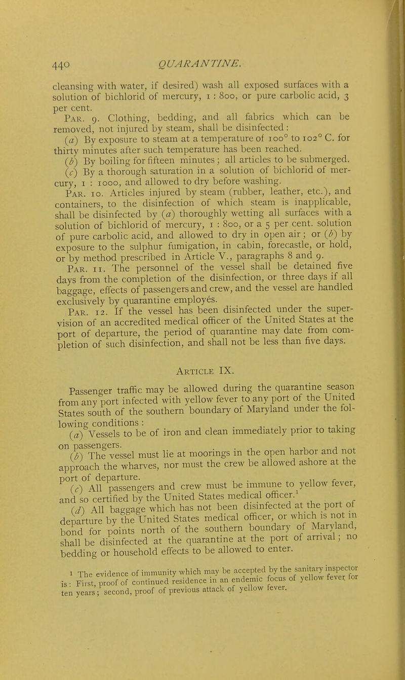 cleansing with water, if desired) wash all exposed surfaces with a solution of bichlorid of mercury, i : 800, or pure carbolic acid, 3 per cent. Par. 9. Clothing, bedding, and all fabrics which can be removed, not injured by steam, shall be disinfected: {a) By exposure to steam at a temperature of 100° to 102° C. for thirty minutes after such temperature has been reached. {J)) By boiling for fifteen minutes ; all articles to be submerged. {c) By a thorough saturation in a solution of bichlorid of mer- cury, I : 1000, and allowed to dry before washing. Par. 10. Articles injured by steam (rubber, leather, etc.), and containers, to the disinfection of which steam is inapplicable, shall be disinfected by {a) thoroughly wetting all surfaces with a solution of bichlorid of mercury, i : 800, or a 5 per cent, solution of pure carbolic acid, and allowed to diy in open air; or ib) by exposure to the sulphur fumigation, in cabin, forecastle, or hold, or by method prescribed in Article V., paragraphs 8 and 9. Par. II. The personnel of the vessel shall be detained five days from the completion of the disinfection, or three days if all baggage, effects of passengers and crew, and the vessel are handled exclusively by quarantine employes. Par. 12. If the vessel has been disinfected under the super- vision of an accredited medical officer of the United States at the port of departure, the period of quarantine may date from com- pletion of such disinfection, and shall not be less than five days. Article IX. Passenger traffic may be allowed during the quarantme season from any port infected with yellow fever to any port of the United States south of the southern boundary of Maryland under the fol- lowing conditions : • . .1- (a) Vessels to be of iron and clean immediately prior to taking on passengere^^^^ must lie at moorings in the open harbor and not approach the wharves, nor must the crew be allowed ashore at the port of departure. . r (c~) All passengers and crew must be immune to yellow fever, and so certified by the United States medical officer. ((Ts All bagrage which has not been disinfected at the port of departure by !he United States medical officer or which is not m bond for points north of the southern boundary of Maryland, shall be disinfected at the quarantine at the port of arrival; no bedding or household effects to be allowed to enter. 1 The evidence of immunity which may be accepted by the sanitary inspector is- FiS, proof of continued residence in an endemic ocus of yellow feve^ for ten years; second, proof of previous attack of yellow fever.