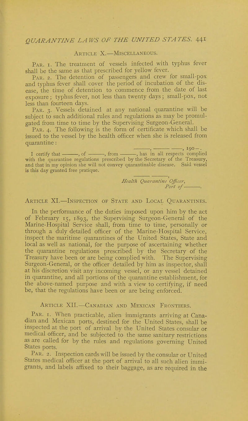 Article X.—Miscellaneous. Par. I. The treatment of vessels infected with typhus fever shall be the same as that prescribed for yellow fever. Par. 2. The detention of passengers and crew for small-pox and typhus fever shall cover the period of incubation of the dis- ease, the time of detention to commence from the date of last exposure; typhus fever, not less than twenty days; small-pox, not less than fourteen days. Par. 3. Vessels detained at any national quarantine will be subject to such additional rules and regulations as may be promul- gated from time to time by the Supervising Surgeon-General. Par. 4. The following is the form of certificate which shall be issued to the vessel by the health officer when she is released from quarantine: , , 190-. I certify that , of , from , has in all respects complied with the quarantine regulations prescribed by the Secretary of the Treasury, and that in my opinion she will not convey quarantinable disease. Said vessel is this day granted free pratique. Health Quarantine Officer, Port of . Article XL—Inspection of State and Local Quarantines. In the performance of the duties imposed upon him by the act of February 15, 1893, the Supervising Surgeon-General of the Marine-Hospital Service shall, from time to time, personally or through a duly detailed officer of the Marine-Hospital Service, inspect the maritime quarantines of the United States, State and local as well as national, for the purpose of ascertaining whether the quarantine regulations prescribed by the Secretary of the Treasury have been or are being complied with. The Supervising Surgeon-General, or the officer detailed by him as inspector, shall at his discretion visit any incoming vessel, or any vessel detained in quarantine, and all portions of the quarantine establishment, for the above-named purpose and with a view to certifying, if need be, that the regulations have been or are being enforced. Article XII.—Canadian and Mexican Frontiers. Par. I. When practicable, alien immigrants arriving at Cana- dian and Mexican ports, destined for the United States, shall be inspected at the port of arrival by the United States consular or medical officer, and be subjected to the same sanitary restrictions as are called for by the rules and regulations governing United States ports. Par. 2. Inspection cards will be issued by the consular or United States medical officer at the port of arrival to all such alien immi- grants, and labels affixed to their baggage, as are required in the