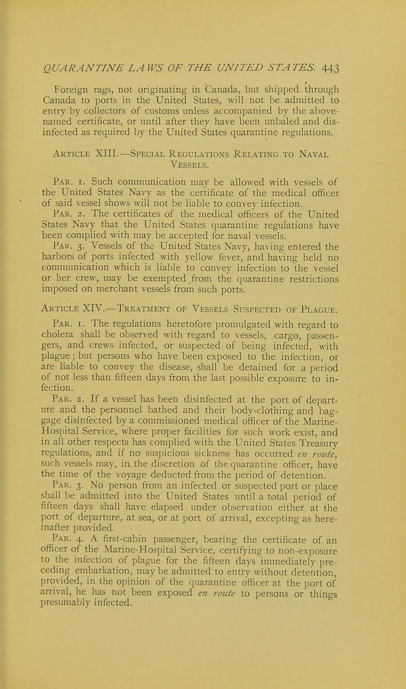 Foreign rags, not originating in Canada, but shipped through Canada to ports in the United States, will not be admitted to entry by collectors of customs unless accompanied by the above- named certificate, or until after they have been unbaled and dis- infected as required by the United States quarantine regulations. Article XIII.—Special Regulations Relating to Naval Vessels. Par. I. Such communication may be allowed with vessels of the United States Navy as the certificate of the medical officer of said vessel shows will not be liable to convey infection. Par. 2. The certificates of the medical officers of the United States Navy that the United States quarantine regulations have been complied with may be accepted for naval vessels. Par. 3. Vessels of the United States Navy, having entered the harbors of ports infected with yellow fever, and having held no communication which is liable to convey infection to the vessel or her crew, may be exempted. from the quarantine restrictions imposed on merchant vessels from such ports. Article XIV.—Treatment of Vessels Suspected of Plague. Par. I. The regulations heretofore promulgated with regard to cholera shall be observed with regard to vessels, cargo, passen- gers, and crews infected, or suspected of being infected, with plague; but persons who have been exposed to the infection, or are liable to convey the disease, shall be detained for a period of not less than fifteen days from the last possible exposure to in- fection. Par. 2. If a vessel has been disinfected at the port of depart- ure and the personnel bathed and their body-clothing and bag- gage disinfected by a commissioned medical officer of the Marine- Hospital Service, where proper facilities for such work exist, and in all other respects has complied with the United States Treasury regulations, and if no suspicious sickness has occurred en route, such vessels may, in the discretion of the quarantine officer, have the time of the voyage deducted from the period of detention. Par. 3. No person from an infected or suspected port or place shall be admitted into the United States until a total period of fifteen days shall have elapsed under observation either at the port of departure, at sea, or at port of arrival, excepting as here- inafter provided. Par. 4. A first-cabin passenger, bearing the certificate of an officer of the Marine-Hospital Service, certifying to non-exposure to the infection of plague for the fifteen days immediately pre- ceding embarkation, maybe admitted to entry without detention, provided, in the opinion of the quarantine officer at the port of arrival, he has not been exposed en route to persons or things presumably infected.