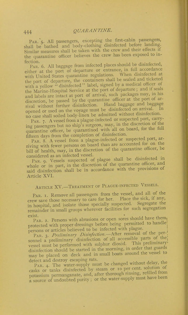 Par \ All passengers, excepting the first-cabin passengers, shall be bathed and body-clothing disinfected before landing Similar measures shall be taken with the crew and their effects if the quarantine officer believes the crew has been exposed to in- fection. ^ baggage from infected places should be disinfected, either at'the port of departure or entrance, in full accordance with United States quarantine regulations. When disinfected at the port of departure, the containers shall be sealed and ticketed with a yellow  disinfected label, signed by a medical officer of the Marine-Hospital Service at the port of departure ; and if seals and labels are intact at port of arrival, such packages may, in his discretion, be passed by the quarantine officer at the port of ar- rival without further disinfection. Hand baggage and baggage opened or used on the voyage must be disinfected on arrival in no case shall soiled body-linen be admitted without disinfection. Par 7 A vessel from a plague-infected or suspected port, carry- ing passengers but no ship's surgeon, may, in the discretion of the quarantine officer, be quarantined with all on board, for the full fifteen days from the completion of disinfection. Par 8 A vessel from a plague-infected or suspected port, ar- riving with fewer persons on board than are accounted for on the bill of health, may, in the discretion of the quarantine officer, be considered as an infected vessel. ■ c ^ a Par. q. Vessels suspected of plague shall be disinfected m whole or in part, in the discretion of the quarantine officer, and said disinfection shall be in accordance with the provisions of Article XVI. Article XV.—Treatment of Plague-infected Vessels. Par I Remove all passengers from the vessel, and all of the crew save those necessary to care for her. Place the sick, if any, in hospital, and isolate those specially suspected. Segregate the remainder in small groups wherever facilities for such segregation GXlSt * Par 2 Persons with abrasions or open sores should have them, protected with proper dressings before being pemiitted to handle persons or articles believed to be infected with plague. . Par X Preliminary Disinfection.—Mtex removal of the per-, sonnel a preliminary disinfection of all accessible_ parts of the, vessel must be performed with sulphur dioxid. This Fehminary- disinfection should be started in the morning, m order that guards may be placed on deck and in small boats around the vessel to detect and destroy escaping rats. Par. 4. The water-supply must be changed without delay, the casks or tanks disinfected by steam or ^° P^^' potassium permanganate, and, after thorough ^^^g'^^^^^ ^^^^^ a source of undoubted purity ; or the water-supply must have been