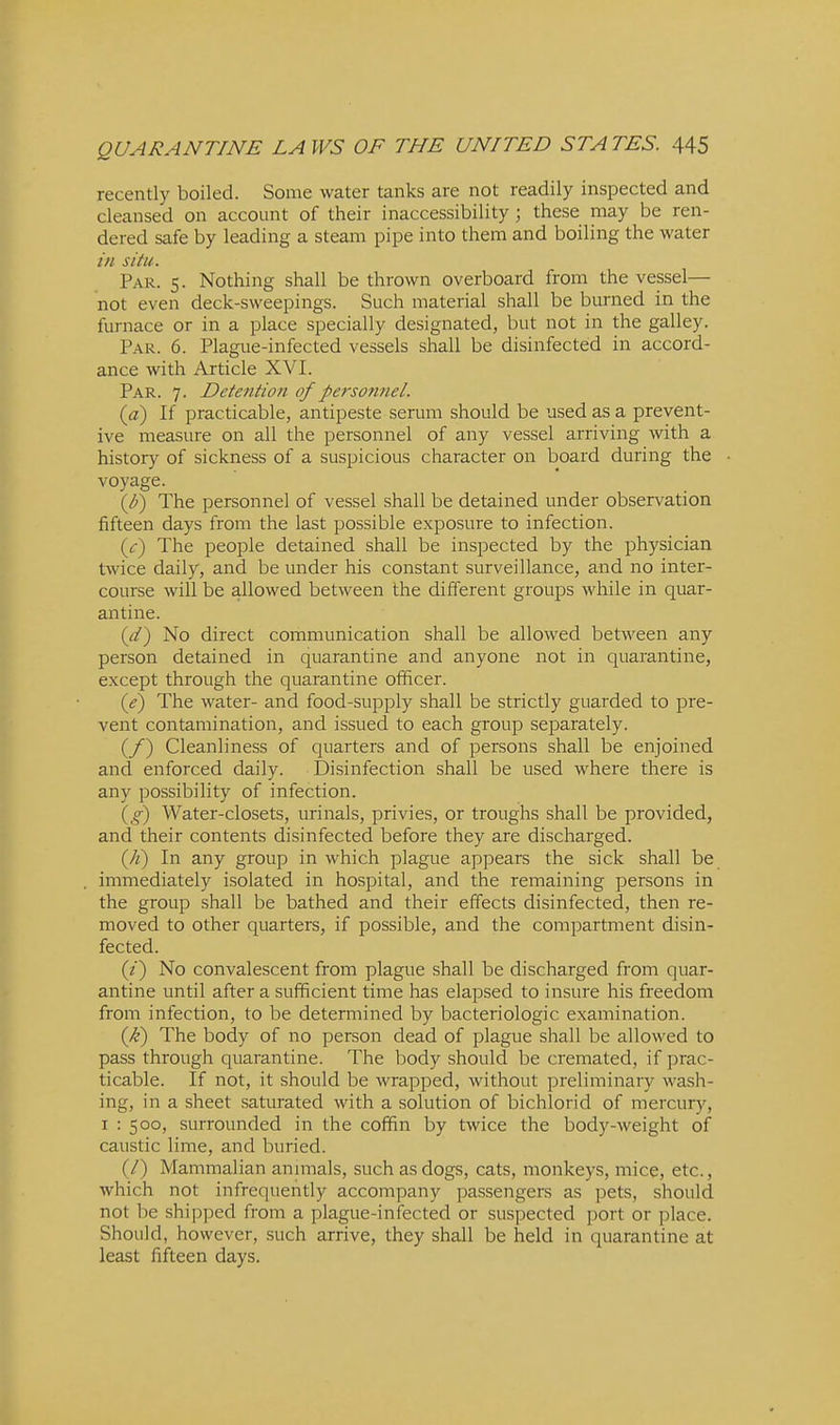 recently boiled. Some water tanks are not readily inspected and cleansed on account of their inaccessibility; these may be ren- dered safe by leading a steam pipe into them and boiling the water in situ . Par. 5. Nothing shall be thrown overboard from the vessel— not even deck-sweepings. Such material shall be burned in the furnace or in a place specially designated, but not in the galley. Par. 6. Plague-infected vessels shall be disinfected in accord- ance with Article XVI. Par. 7. Detention of personnel. (a) If practicable, antipeste serum should be used as a prevent- ive measure on all the personnel of any vessel arriving with a history of sickness of a suspicious character on board during the voyage. (^) The personnel of vessel shall be detained under observation fifteen days from the last possible exposure to infection. ((t) The people detained shall be inspected by the physician twice daily, and be under his constant surveillance, and no inter- course will be allowed between the different groups while in quar- antine. (it) No direct communication shall be allowed between any person detained in quarantine and anyone not in quarantine, except through the quarantine officer. (1?) The water- and food-supply shall be strictly guarded to pre- vent contamination, and issued to each group separately. (/) Cleanliness of quarters and of persons shall be enjoined and enforced daily. Disinfection shall be used where there is any possibility of infection. (g) Water-closets, urinals, privies, or troughs shall be provided, and their contents disinfected before they are discharged. (A) In any group in which plague appears the sick shall be immediately isolated in hospital, and the remaining persons in the group shall be bathed and their effects disinfected, then re- moved to other quarters, if possible, and the compartment disin- fected. (z) No convalescent from plague shall be discharged from quar- antine until after a sufficient time has elapsed to insure his freedom from infection, to be determined by bacteriologic examination. (k) The body of no person dead of plague shall be allowed to pass through quarantine. The body should be cremated, if prac- ticable. If not, it should be wrapped, without preliminary wash- ing, in a sheet saturated with a solution of bichlorid of mercury, I : 500, surrounded in the coffin by twice the body-weight of caustic lime, and buried. (/) Mammalian annnals, such as dogs, cats, monkeys, mice, etc., which not infrequently accompany passengers as pets, should not be shipped from a plague-infected or suspected port or place. Should, however, such arrive, they shall be held in quarantine at least fifteen days.