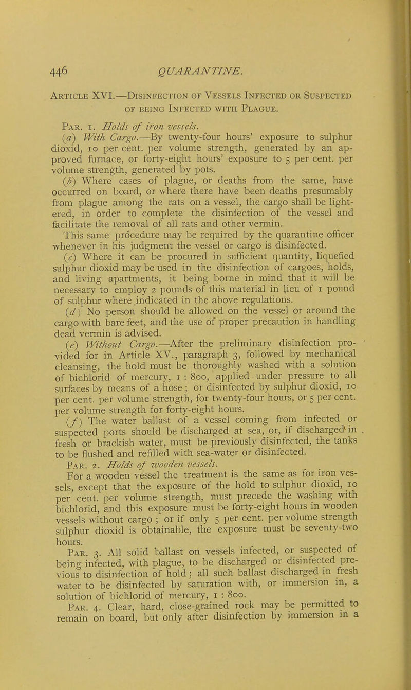 Article XVI.—Disinfection of Vessels Infected or Suspected OF being Infected with Plague. Par. I. Holds of iron vessels. [a) With Cargo.—By twenty-four hours' exposure to sulphur dioxid, lo per cent, per volume strength, generated by an ap- proved furnace, or forty-eight hours' exposure to 5 per cent, per volume strength, generated by pots. {J}) Where cases of plague, or deaths from the same, have occurred on board, or where there have been deaths presumably from plague among the rats on a vessel, the cargo shall be light- ered, in order to complete the disinfection of the vessel and facilitate the removal of all rats and other vermin. This same procedure may be required by the quarantine officer whenever in his judgment the vessel or cargo is disinfected. {c) Where it can be procured in sufficient quantity, liquefied sulphur dioxid may be used in the disinfection of cargoes, holds, and living apartments, it being borne in mind that it will be necessary to employ 2 pounds of this material in lieu of i pound of sulphur where indicated in the above regulations. {d) No person should be allowed on the vessel or around the cargo with bare feet, and the use of proper precaution in handling dead vermin is advised. {e') Without Cargo.—After the preliminary disinfection pro- vided for in Article XV., paragraph 3, followed by mechanical cleansing, the hold must be thoroughly washed with a solution of bichlorid of mercury, i : 800, applied under pressure to all surfaces by means of a hose ; or disinfected by sulphur dioxid, 10 per cent, per volume strength, for twenty-four hours, or 5 per cent, per volume strength for forty-eight hours. (/) The water ballast of a vessel coming from infected or suspected ports should be discharged at sea, or, if discharged* in fresh or brackish water, must be previously disinfected, the tanks to be flushed and refilled with sea-water or disinfected. Par. 2. Holds of wooden vessels. For a wooden vessel the treatment is the same as for iron ves- sels, except that the exposure of the hold to sulphur dioxid, 10 per cent, per volume strength, must precede the washing with bichlorid, and this exposure must be forty-eight hours in wooden vessels without cargo ; or if only 5 per cent, per volume strength sulphur dioxid is obtainable, the exposure must be seventy-two hours. Par. 3. All solid ballast on vessels infected, or suspected ot being infected, with plague, to be discharged or disinfected pre- vious to disinfection of hold; all such ballast discharged m fresh water to be disinfected by saturation with, or immersion in, a solution of bichlorid of mercury, i : 800. Par. 4. Clear, hard, close-grained rock may be permitted to remain on board, but only after disinfection by immersion in a