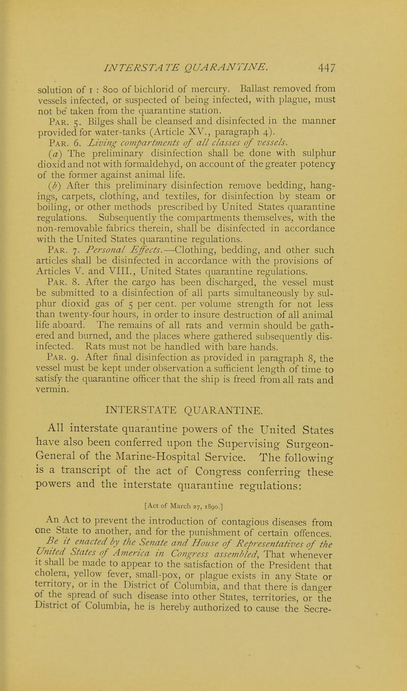 solution of I : 800 of bichlorid of mercury. Ballast removed from vessels infected, or suspected of being infected, with plague, must not be taken from the (:[uarantine station. Par. 5. Bilges shall be cleansed and disinfected in the manner provided for water-tanks (Article XV., paragraph 4). Par. 6. Living coiiipartiiicnts of all classes of vessels. (a) The preliminary disinfection shall be done with sulphur dioxid and not with formaldehyd, on account of the greater potency of the former against animal life. (^) After this preliminary disinfection remove bedding, hang- ings, carpets, clothing, and textiles, for disinfection by steam or boiling, or other methods prescribed by United States quarantine regulations. Subsequently the compartments themselves, with the non-removable fabrics therein, shall be disinfected in accordance with the United States quarantine regulations. Par. 7. Personal Effects.—-Clothing, bedding, and other such articles shall be disinfected in accordance with the provisions of Articles V. and VIII., United States quarantine regulations. Par. 8. After the cargo has been discharged, the vessel must be submitted to a disinfection of all parts simultaneously by sul- phur dioxid gas of 5 per cent, per volume sti'ength for not less than twenty-four hours, in order to insure destruction of all animal life aboard. The remains of all rats and vermin should be gath- ered and burned, and the places where gathered subsequently dis- infected. Rats must not be handled with bare hands. Par. 9. After final disinfection as provided in paragraph 8, the vessel must be kept under observation a sufficient length of time to satisfy the quarantine officer that the ship is freed from all rats and verniin. INTERSTATE QUARANTINE. All interstate quarantine powers of the United States have also been conferred upon the Supervising Surgeon- General of the Marine-Hospital Service. The following is a transcript of the act of Congress conferring these powers and the interstate quarantine regulations: [Act of March 27, 1890.] An Act to prevent the introduction of contagious diseases from one State to another, and for the punishment of certain offences. Be it enacted by the Senate and House of Representatives of the United States of America in Congress assembled, That whenever it shall be made to appear to the satisfaction of the President that cholera, yellow fever, small-pox, or plague exists in any State or territory, or in the District of Columbia, and that there is danger of the spread of such disease into other States, territories, or the District of Columbia, he is hereby authorized to cause the Secre-