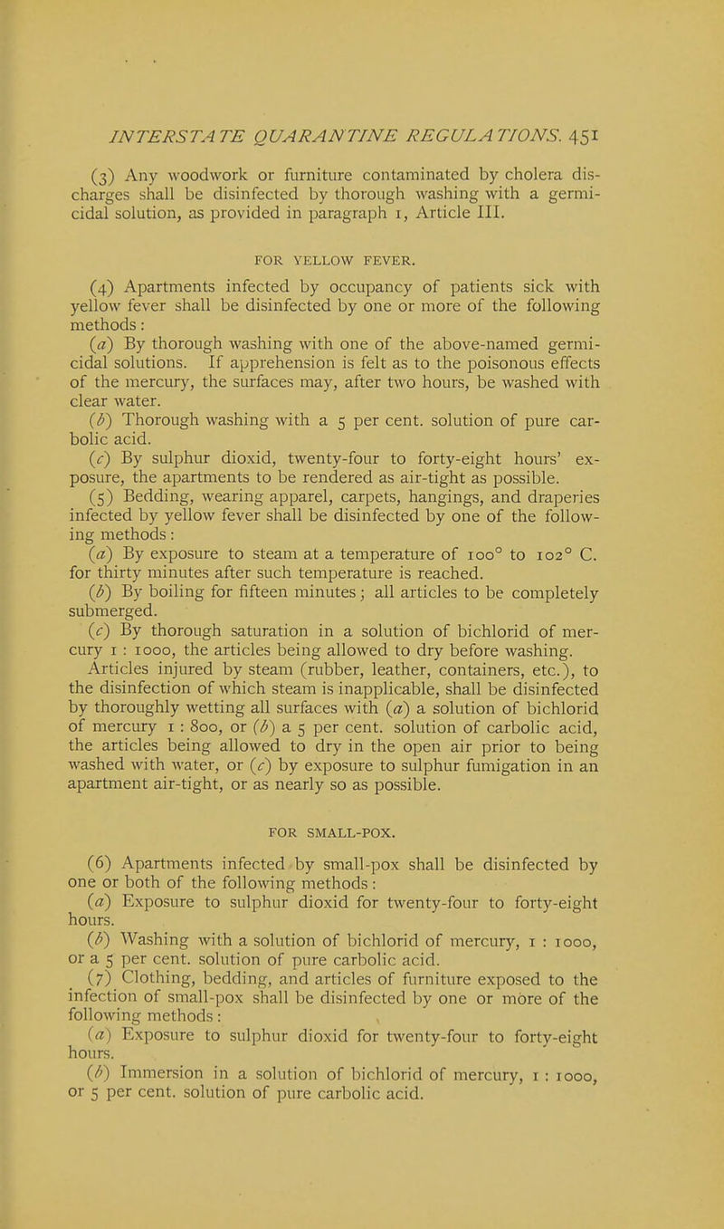 (3) Any woodwork or furniture contaminated by cholera dis- charges shall be disinfected by thorough washing with a germi- cidal solution, as provided in paragraph i, Article III. FOR YELLOW FEVER. (4) Apartments infected by occupancy of patients sick with yellow fever shall be disinfected by one or more of the following methods: {a) By thorough washing with one of the above-named germi- cidal solutions. If apprehension is felt as to the poisonous effects of the mercury, the surfaces may, after two hours, be washed with clear water. {U) Thorough washing with a 5 per cent, solution of pure car- bolic acid. {c) By sulphur dioxid, twenty-four to forty-eight hours' ex- posure, the apartments to be rendered as air-tight as possible. (5) Bedding, wearing apparel, carpets, hangings, and draperies infected by yellow fever shall be disinfected by one of the follow- ing methods: {a) By exposure to steam at a temperature of 100° to 102° C. for thirty minutes after such temperature is reached. ip) By boiling for fifteen minutes; all articles to be completely submerged. (c) By thorough saturation in a solution of bichlorid of mer- cury I : 1000, the articles being allowed to dry before washing. Articles injured by steam (rubber, leather, containers, etc.), to the disinfection of which steam is inapplicable, shall be disinfected by thoroughly wetting all surfaces with (a) a solution of bichlorid of mercury i : 800, or {b) a 5 per cent, solution of carbolic acid, the articles being allowed to dry in the open air prior to being washed with water, or (^r) by exposure to sulphur fumigation in an apartment air-tight, or as nearly so as possible. FOR SMALL-POX. (6) Apartments infected-by small-pox shall be disinfected by one or both of the following methods : («) Exposure to sulphur dioxid for twenty-four to forty-eight hours. {F) Washing with a solution of bichlorid of mercury, i : 1000, or a 5 per cent, solution of pure carbolic acid. (7) Clothing, bedding, and articles of furniture exposed to the infection of small-pox shall be disinfected by one or more of the following methods: {a) Exposure to sulphur dioxid for twenty-four to forty-eight hours. (/^) Immersion in a solution of bichlorid of mercury, i : 1000, or 5 per cent, solution of pure carbolic acid.