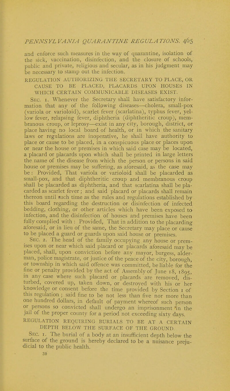 and enforce such measures in the way of quarantine, isolation of the sick, vaccination, disinfection, and the closure of schools, public and private, religious and secular, as in his judgment may be necessary to stamp out the infection, REGULATION AUTHORIZING THE SECRETARY TO PLACE, OR CAUSE TO BE PLACED, PLACARDS UPON HOUSES IN WHICH CERTAIN COMMUNICABLE DISEASES EXIST. Sec. I. Whenever the Secretary shall have satisfactory infor- mation that any of the following diseases—cholera, small-pox (variola or varioloid), scarlet fever (scarlatina), typhus fever, yel- low fever, relapsing fever, diphtheria (diphtheritic croup), mem- branous croup, or leprosy—exist in any city, borough, district, or place having no local board of health, or in which the sanitary laws or regulations are inoperative, he shall have authority to place or cause to be placed, in a conspicuous place or places upon or near the house or premises in which said case may be located, a placard or placards upon which shall be printed in large letters the name of the disease from which the person or persons in said house or premises may be suffering, as aforesaid, as the case may be : Provided, That variola or varioloid shall be placarded as small-pox, and that diphtheritic croup and membranous croup shall be placarded as diphtheria, and that scarlatina shall be pla- carded as scarlet fever; and said placard or placards shall remain thereon until such time as the rules and regulations established by this board regarding the destruction or disinfection of infected bedding, clothing, or other articles which have been exposed to infection, and the disinfection of houses and premises have been fully complied with : Provided, That in addition to the placarding aforesaid, or in lieu of the same, the Secretary may place or cause to be placed a guard or guards upon said house or premises. Sec. 2. The head of the family occupying any house or prem- ises upon or near which said placard or placards aforesaid may be placed, shall, upon conviction before any mayor, burgess, alder- man, police magistrate, or justice of the peace of the city, borough, or township in which said offence was committed, be liable for the fine or penalty provided by the act of Assembly of june 18, 1895, in any case where such placard or placards are removed, dis- turbed, covered up, taken down, or destroyed with his or her knowledge or consent before the time provided by Section i of this regulation ; said fine to be not less than five nor more than one hundred dollars, in default of payment whereof such person or persons so convicted shall undergo an imprisonment 'in the jail of the proper county for a period not exceeding sixty days. REGULATION REQUIRING BURIALS TO BE AT A CERTAIN DEPTH BELOW THE SURFACE OF THE GROUND. Sec. I. The burial of a body at an insufficient depth below the surface of the ground is hereby declared to be a nuisance preju- dicial to the public health. 30
