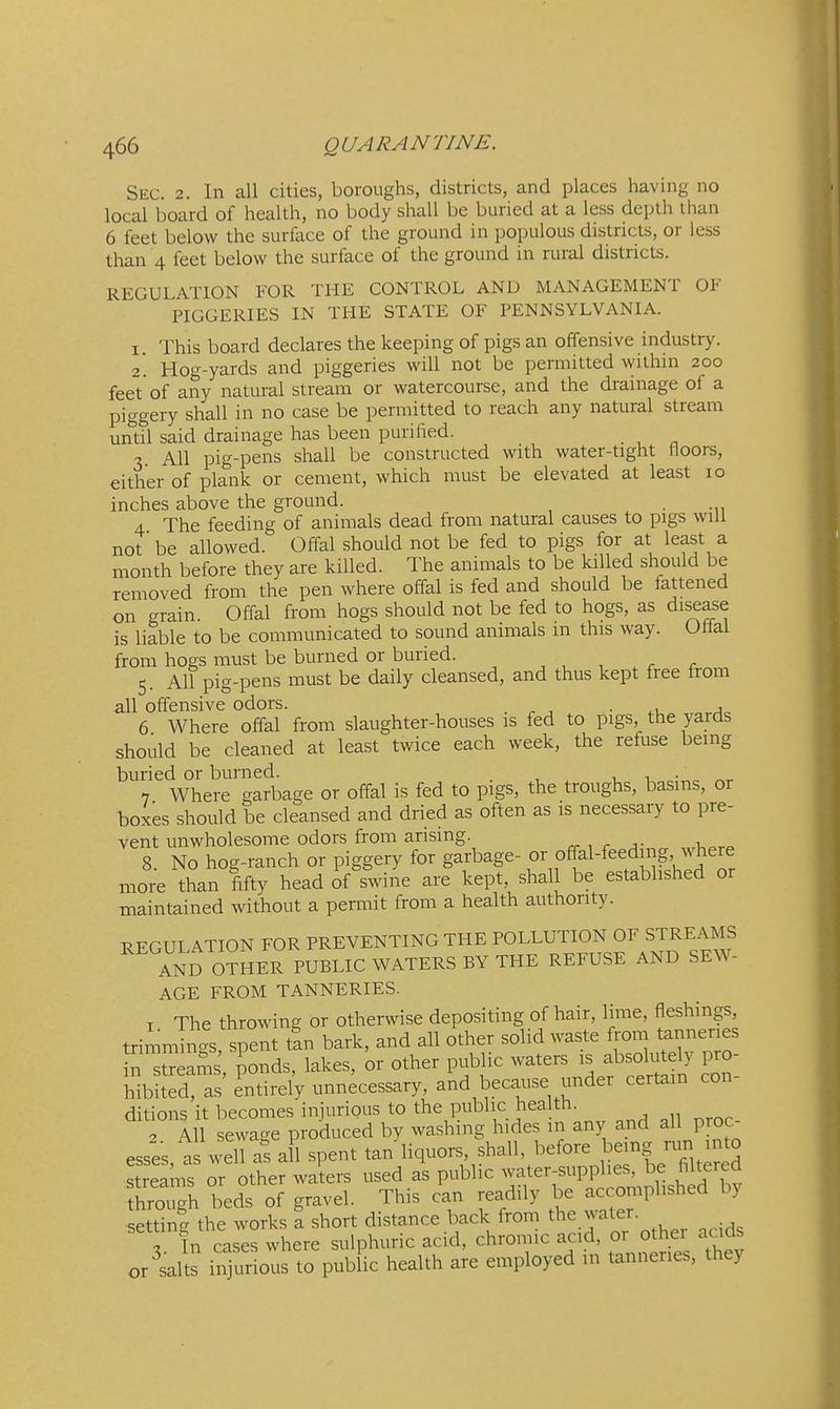Sec. 2. In all cities, boroughs, districts, and places having no local board of health, no body shall be buried at a less depth than 6 feet below the surface of the ground in populous districts, or less than 4 feet below the surface of the ground in rural districts. REGULATION FOR THE CONTROL AND MANAGEMENT OF PIGGERIES IN THE STATE OF PENNSYLVANIA. 1. This board declares the keeping of pigs an offensive industry. 2. Hog-yards and piggeries will not be permitted within 200 feet'of any natural stream or watercourse, and the drainage of a piggery shall in no case be permitted to reach any natural stream until said drainage has been purified. 3 All pig-pens shall be constructed with water-tight floors, either of plank or cement, which must be elevated at least 10 inches above the ground. . 4 The feeding of animals dead from natural causes to pigs will not be allowed. Offal should not be fed to pigs for at least a month before they are killed. The animals to be killed should be removed from the pen where offal is fed and should be fattened on grain. Offal from hogs should not be fed to hogs, as disease is liable to be communicated to sound animals m this way. Otlal from hogs must be burned or buried. , , , . r 5. All pig-pens must be daily cleansed, and thus kept free from all offensive odors. • a 6 Where offal from slaughter-houses is fed to pigs the yards should be cleaned at least twice each week, the refuse being buried or burned. . i, 1 7 Where garbage or offal is fed to pigs, the troughs, basins, or boxes should be cleansed and dried as often as is necessary to pre- vent unwholesome odors from arising. 8 No hog-ranch or piggery for garbage- or off-al-feed 1 g, where more than fifty head if swine are kept, shall be established or maintained without a permit from a health authority. REGULATION FOR PREVENTING THE POLLUTION OF STREAMS ZnD OTHER PUBLIC WATERS BY THE REFUSE AND SEW- AGE FROM TANNERIES. 1 The throwing or otherwise depositing of hair, lime, fleshings, trimm n 's spent tin bark, and all other solid waste ft'om tanneries Jn ™ms' ponds, lakes, or other public waters is absolutely pro- Mbited! as' entirely unnecessary, and because under certain con- ditions it becomes injurious to the public health. 2 All sewage produced by washing hides in any and all proc esses a well a! a 1 spent tan liquors, shall, before being run into « or other wJters used as public -ter-supphes^^be^ through beds of gravel. This can readily be accomplished by setting the works a short distance back from the water. 3. In cases where sulphuric acid, chromic acid, 01 othei acids or salts injurious to public health are employed in tanneries, they