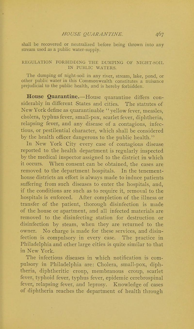 shall be recovered or neutralized before being thrown into any stream used as a public water-supply. REGULATION FORBIDDING THE DUMPING OF NIGHT-SOIL IN PUBLIC WATERS. The dumping of night-soil in any river, stream, lake, pond, or other public water in this Commonwealth constitutes a nuisance prejudicial to the public health, and is hereby forbidden. House Quarantine.—House quarantine differs con- siderably in different States and cities. The statutes of New York define as quarautinable yellow fever, measles, cholera, typhus fever, small-pox, scarlet fever, diphtheria, relapsing fever, and any disease of a contagious, infec- tious, or pestilential character, which shall be considered by the health oflScer dangerous to the public health. In New York City every case of contagious disease reported to the health department is regularly inspected by the medical inspector assigned to the district in which it occurs. When consent can be obtained, the cases are removed to the department hospitals. In the tenement- house districts an effort is always made to induce patients suffering from such diseases to enter the hospitals, and, if the conditions are such as to require it, removal to the hospitals is enforced. After completion of the illness or transfer of the patient, thorough disinfection is made of the house or apartment, and all infected materials are removed to the disinfecting station for destruction or disinfection by steam, when they are returned to the owner. No charge is made for these services, and disin- fection is compulsory in every case. The practice in Philadelphia and other large cities is quite similar to that in New York. The infectious diseases in which notification is com- pulsory in Philadelphia are: Cholera, small-pox, diph- theria, diphtheritic croup, membranous croup, scarlet fever, typhoid fever, typhus fever, epidemic cerebrospinal fever, relapsing fever, and leprosy. Knowledge of cases of diphtheria reaches the department of health through