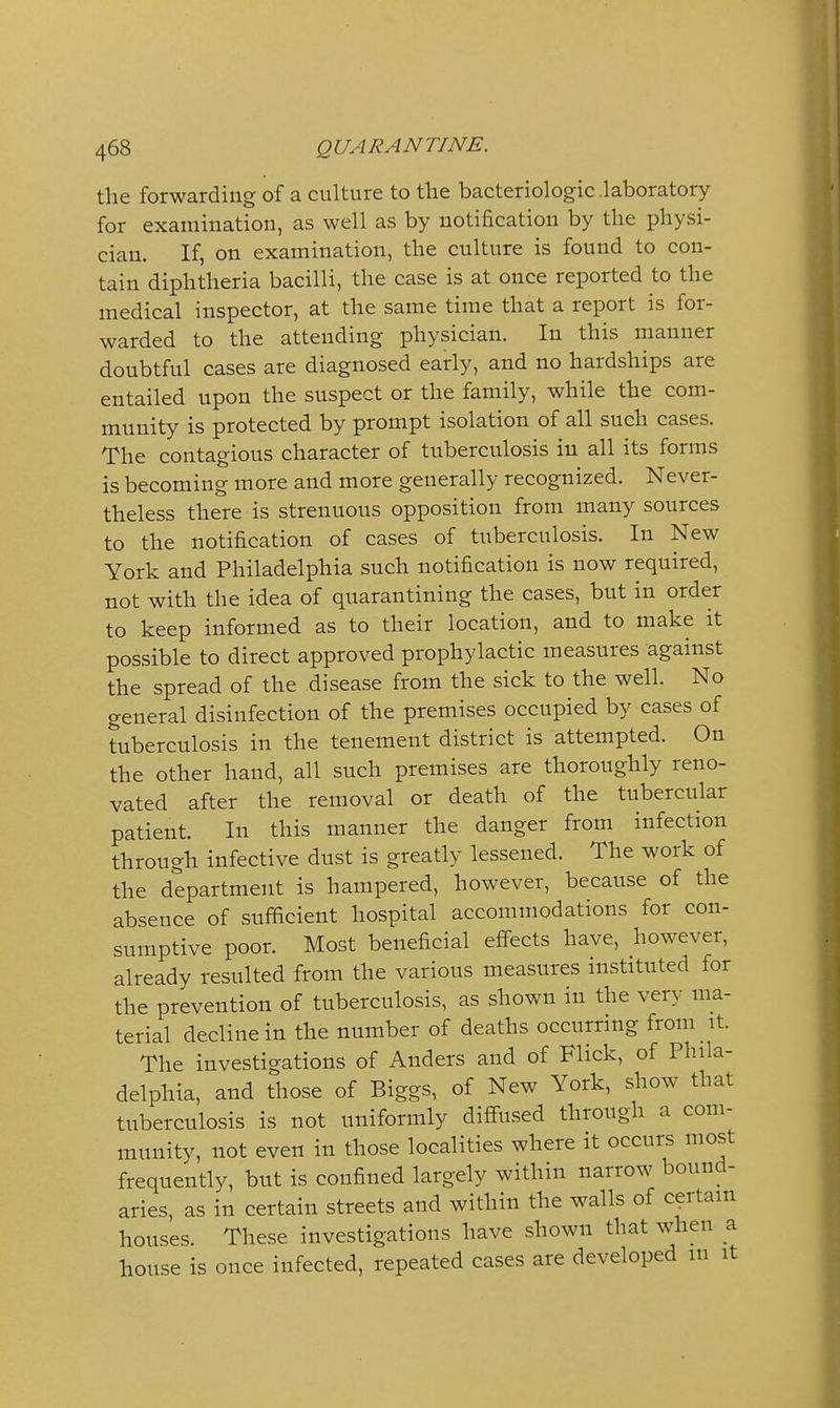the forwarding of a culture to the bacteriologic .laboratory for examination, as well as by notification by the physi- cian. If, on examination, the culture is found to con- tain diphtheria bacilli, the case is at once reported to the medical inspector, at the same time that a report is for- warded to the attending physician. In this manner doubtful cases are diagnosed early, and no hardships are entailed upon the suspect or the family, while the com- munity is protected by prompt isolation of all such cases. The contagious character of tuberculosis in all its forms is becoming more and more generally recognized. Never- theless there is strenuous opposition from many sources to the notification of cases of tuberculosis. In New York and Philadelphia such notification is now required, not with the idea of quarantining the cases, but in order to keep informed as to their location, and to make it possible to direct approved prophylactic measures against the spread of the disease from the sick to the well. No general disinfection of the premises occupied by cases of tuberculosis in the tenement district is attempted. On the other hand, all such premises are thoroughly reno- vated after the removal or death of the tubercular patient. In this manner the danger from infection through infective dust is greatly lessened. The work of the department is hampered, however, because of the absence of sufficient hospital accommodations for con- sumptive poor. Most beneficial effects have, however, already resulted from the various measures instituted for the prevention of tuberculosis, as shown in the very ma- terial decline in the number of deaths occurring from it. The investigations of Anders and of Flick, of Phila- delphia, and those of Biggs, of New York, show that tuberculosis is not uniformly diffused through a com- munity, not even in those localities where it occurs most frequently, but is confined largely within narrow bound- aries, as in certain streets and within the walls of certain houses. These investigations have shown that when a house is once infected, repeated cases are developed m it