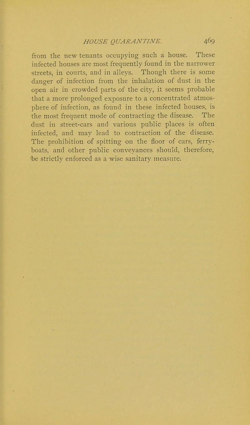 from the new tenants occupying such a house. These infected houses are most frequently found in the narrower streets, in courts, and in alleys. Though there is some daneer of infection from the inhalation of dust in the open air in crowded parts of the city, it seems probable that a more prolonged exposure to a concentrated atmos- phere of infection, as found in these infected houses, is the most frequent mode of contracting the disease. The dust in street-cars and various public places is often infected, and may lead to contraction of the disease. The prohibition of spitting on the floor of cars, ferry- boats, and other public conveyances should, therefore, •be strictly enforced as a wise sanitary measure.