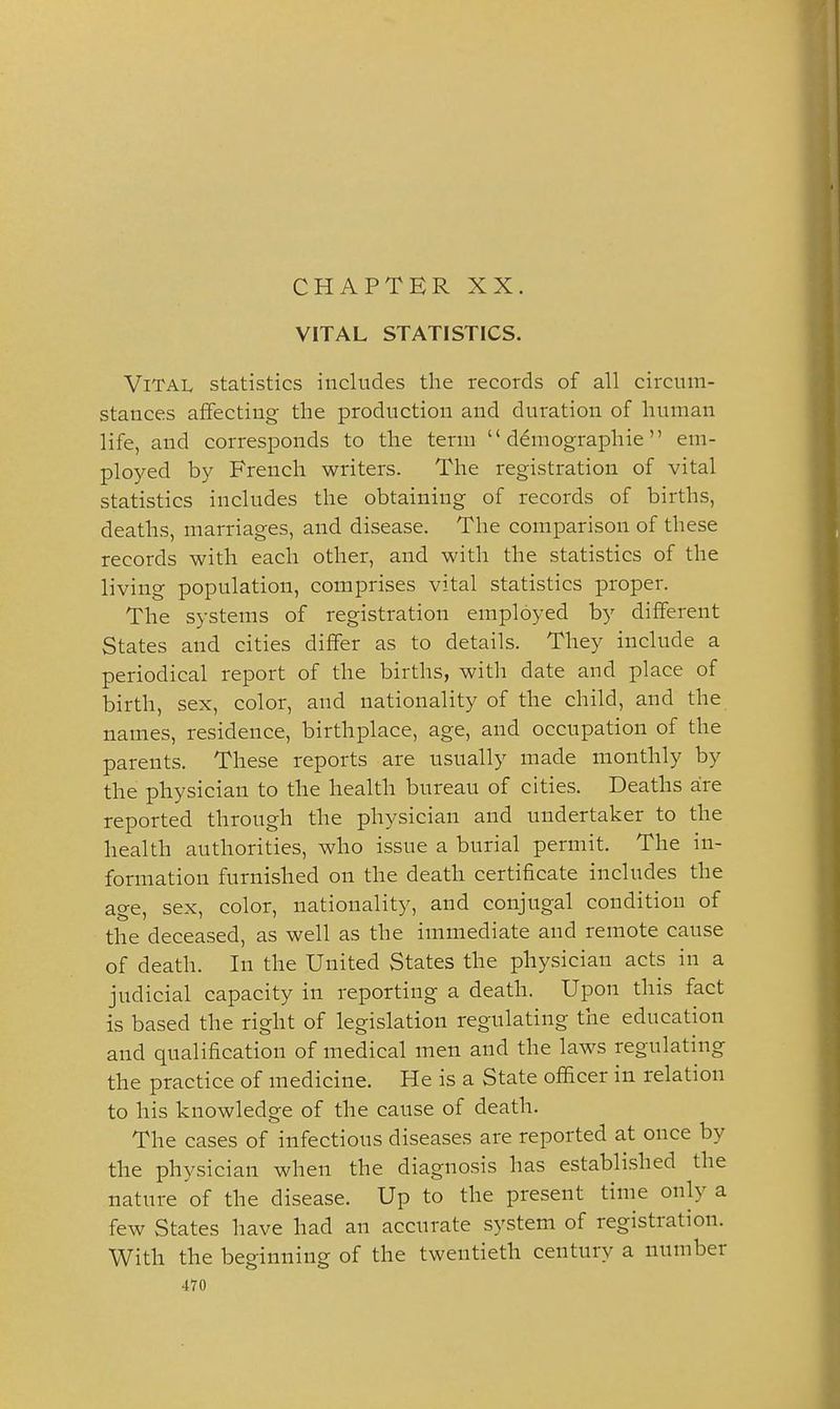CHAPTER XX. VITAL STATISTICS. Vital statistics includes the records of all circum- stances affecting the production and duration of human life, and corresponds to the term  ddmographie em- ployed by French writers. The registration of vital statistics includes the obtaining of records of births, deaths, marriages, and disease. The comparison of these records with each other, and with the statistics of the living population, comprises vital statistics proper. The systems of registration employed by different States and cities differ as to details. They include a periodical report of the births, with date and place of birth, sex, color, and nationality of the child, and the names, residence, birthplace, age, and occupation of the parents. These reports are usually made monthly by the physician to the health bureau of cities. Deaths are reported through the physician and undertaker to the health authorities, who issue a burial permit. The in- formation furnished on the death certificate includes the age, sex, color, nationality, and conjugal condition of the deceased, as well as the immediate and remote cause of death. In the United States the physician acts in a judicial capacity in reporting a death. Upon this fact is based the right of legislation regulating the education and qualification of medical men and the laws regulating the practice of medicine. He is a State officer in relation to his knowledge of the cause of death. The cases of infectious diseases are reported at once by the physician when the diagnosis has established the nature of the disease. Up to the present time only a few States have had an accurate system of registration. With the beginning of the twentieth century a number