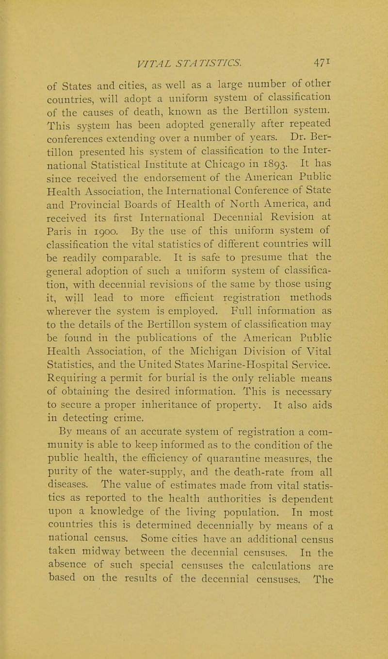 of States and cities, as well as a large number of other countries, will adopt a uniform system of classification of tlie causes of death, known as the Bertillon system. This system has been adopted generally after repeated conferences extending over a number of years. Dr. Ber- tillon presented his system of classification to the Inter- national Statistical Institute at Chicago in 1893. It has since received the endorsement of the American Public Health Association, the International Conference of State and Provincial Boards of Health of North America, and received its first International Decennial Revision at Paris in 1900. By the use of this uniform system of classification the vital statistics of different countries will be readily comparable. It is safe to presume that the general adoption of such a uniform system of classifica- tion, with decennial revisions of the same by those using it, will lead to more efficient registration methods wherever the system is employed. Full information as to the details of the Bertillon system of classification may be found in the publications of the American Public Health Association, of the Michigan Division of Vital Statistics, and the United States Marine-Hospital Service. Requiring a permit for burial is the only reliable means of obtaining the desired information. This is necessary to secure a proper inheritance of property. It also aids in detecting crime. By means of an accurate system of registration a com- munity is able to keep informed as to the condition of the public health, the efficiency of quarantine measures, the purity of the water-supply, and the death-rate from all diseases. The value of estimates made from vital statis- tics as reported to the health authorities is dependent upon a knowledge of the living population. In most countries this is determined decennially by means of a national census. Some cities have an additional census taken midway between the decennial censuses. In the absence of such special censuses the calculations are based on the results of the decennial censuses. The