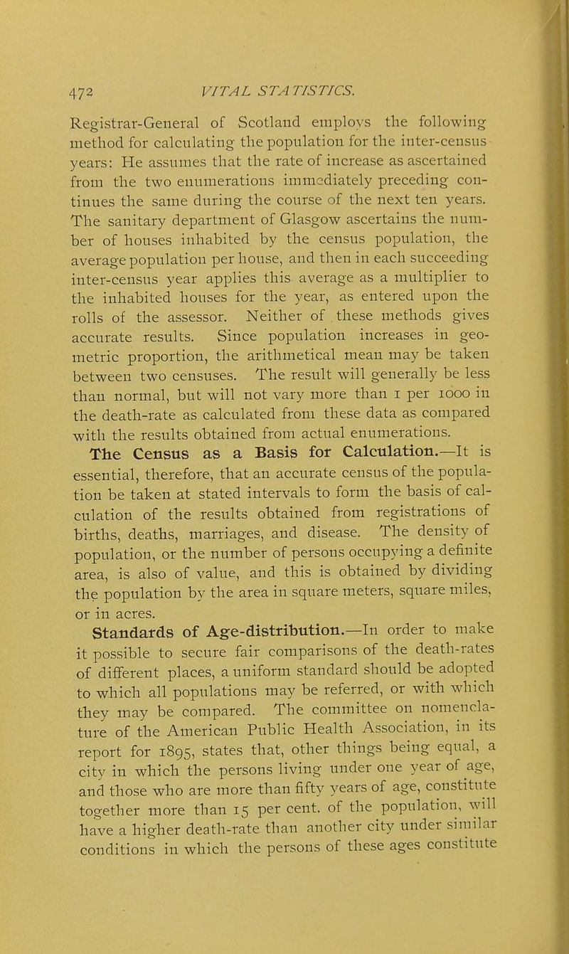 Registrar-General of Scotland employs the following method for calculating the population for the inter-census years: He assumes that the rate of increase as ascertained from the two enumerations immediately preceding con- tinues the same during the course of the next ten years. The sanitary department of Glasgow ascertains the num- ber of houses inhabited by the census population, the average population per house, and then in each succeeding inter-census year applies this average as a multiplier to the inhabited houses for the year, as entered upon the rolls of the assessor. Neither of these methods gives accurate results. Since population increases in geo- metric proportion, the arithmetical mean may be taken between two censuses. The result will generally be less than normal, but will not vary more than i per looo in the death-rate as calculated from these data as compared with the results obtained from actual enumerations. The Census as a Basis for Calculation.—It is essential, therefore, that an accurate census of the popula- tion be taken at stated intervals to form the basis of cal- culation of the results obtained from registrations of births, deaths, marriages, and disease. The density of population, or the number of persons occupying a definite area, is also of value, and this is obtained by dividing the population by the area in square meters, square miles, or in acres. Standards of Age-distribution.—In order to make it possible to secure fair comparisons of the death-rates of different places, a uniform standard should be adopted to which all populations may be referred, or with which they may be compared. The committee on nomencla- ture of the American Public Health Association, in its report for 1895, states that, other things being equal, a city in which the persons living under one year of age, and those who are more than fifty years of age, constitute together more than 15 per cent, of the population, will have a higher death-rate than another city under similar conditions in which the persons of these ages constitute