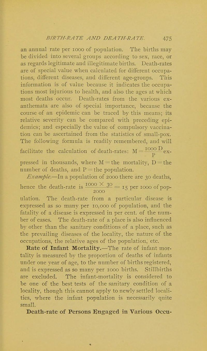 an annual rate per looo of population. The births may be divided into several groups according to sex, race, or as regards legitimate and illegitimate births. Death-rates are of special value when calculated for different occupa- tions, different diseases, and different age-groups. This information is of value because it indicates the occupa- tions most injurious to health, and also the ages at which most deaths occur. Death-rates from the various ex- anthemata are also of special importance, because the course of an epidemic can be traced by this means; its relative severity can be compared with preceding epi- demics; and especially the value of compulsory vaccina- tion can be ascertained from the statistics of small-pox. The following formula is readily remembered, and will facilitate the calculation of death-rates: M = ^^^^^ex- pressed in thousands, where M = the mortality, D = the number of deaths, and P = the population. Example.—In a population of 2000 there are 30 deaths, hence the death-rate is ^QQQ ^ 3^ = i cr per 1000 of pop- 2000 ^ ^ ^ ^ ulation. The death-rate from a particular disease is expressed as so many per 10,000 of population, and the fatality of a disease is expressed in per cent, of the num- ber of cases. The death-rate of a place is also influenced by other than the sanitary conditions of a place, such as the prevailing diseases of the locality, the nature of the occupations, the relative ages of the population, etc. Rate of Infant Mortality.—The rate of infant mor- tality is measured by the proportion of deaths of infauts under one year of age, to the number of births registered, and is expressed as so many per 1000 births. Stillbirths are excluded. The infant-mortality is considered to be one of the best tests of the sanitary condition of a locality, though this cannot apply to newly settled locali- ties, where the infant population is necessarily quite small. Death-rate of Persons l^ngaged in Various Occu-
