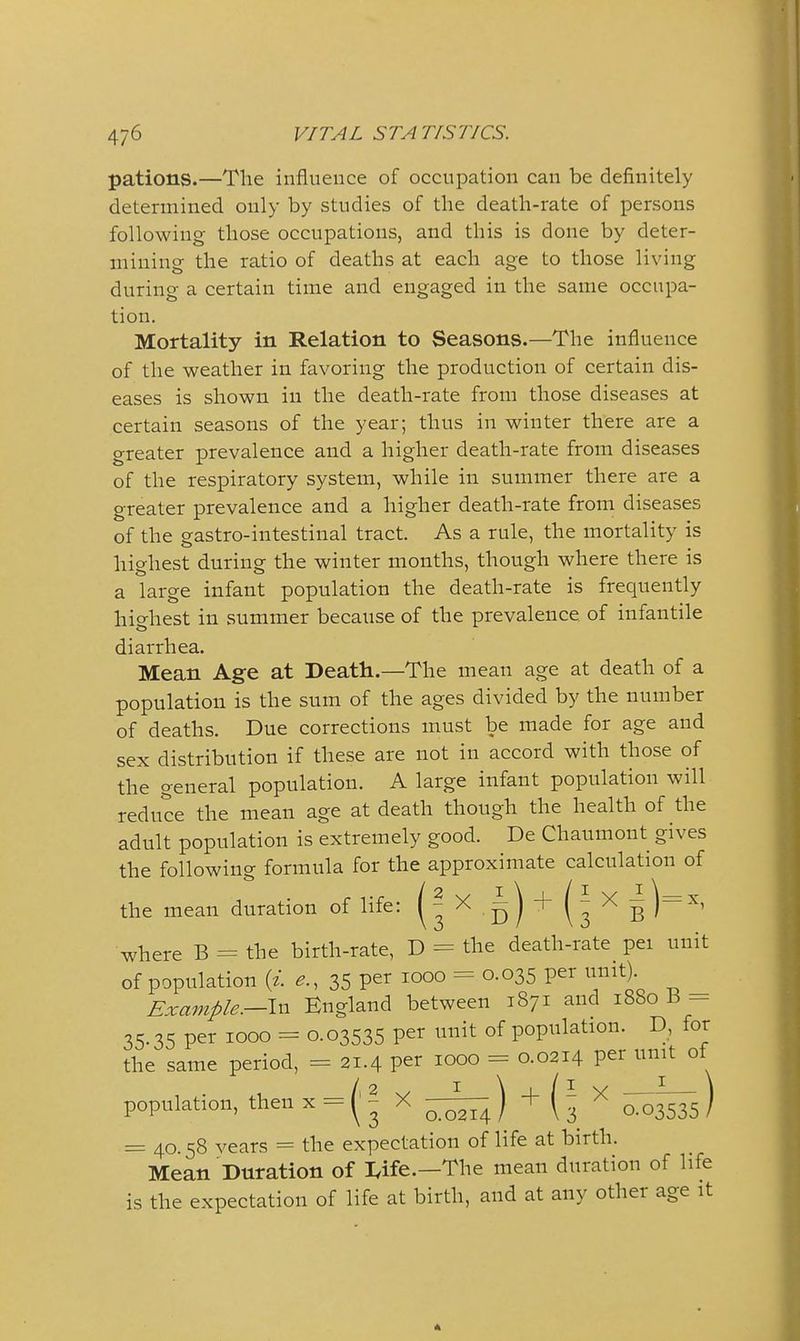 pations.—The influence of occupation can be definitely determined only by studies of the death-rate of persons following those occupations, and this is done by deter- mining the ratio of deaths at each age to those living during a certain time and engaged in the same occupa- tion. Mortality in Relation to Seasons.—The influence of the weather in favoring the production of certain dis- eases is shown in the death-rate from those diseases at certain seasons of the year; thus in winter there are a greater prevalence and a higher death-rate from diseases of the respiratory system, while in summer there are a greater prevalence and a higher death-rate from diseases of the gastro-intestinal tract. As a rule, the mortality is highest during the winter months, though where there is a large infant population the death-rate is frequently highest in summer because of the prevalence of infantile diarrhea. Mean Age at Death.—The mean age at death of a population is the sum of the ages divided by the number of deaths. Due corrections must be made for age and sex distribution if these are not in accord with those of the general population. A large infant population will reduce the mean age at death though the health of the adult population is extremely good. De Chaumont gives the following formula for the approximate calculation of the mean duration of life: (^'^5)^(3^6^^' where B = the birth-rate, D = the death-rate pei unit of population {i. e., 35 per 1000 = 0.035 per unit). Example.—\xx England between 1871 and 1880 B - 35.35 per 1000 = 0.03535 per unit of population. D, for the same period, = 21.4 per 1000 = 0.0214 per unit oi population, then x - ( ^ X ) + ( 3 ^ 0:03535 ) = 40.58 years = the expectation of life at birth. Mean Duration of lyife.—The mean duration of life is the expectation of life at birth, and at any other age it