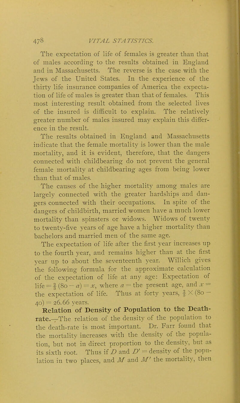 The expectation of life of females is greater than that of males according to the results obtained in England and in Massachusetts. The reverse is the case with the Jews of the United States. In the experience of the thirty life insurance companies of America the expecta- tion of life of males is greater than that of females. This most interesting result obtained from the selected lives of the insured is difficult to explain. The relatively greater number of males insured may explain this differ- ence in the result. The results obtained in England and Massachusetts indicate that the female mortality is lower than the male mortality, and it is evident, therefore, that the dangers connected with childbearing do not prevent the general female mortality at childbearing ages from being lower than that of males. The causes of the higher mortality among males are largely connected with the greater hardships and dan- gers connected with their occupations. In spite of the dangers of childbirth, married women have a much lower mortality than spinsters or widows. Widows of twenty to twenty-five years of age have a higher mortality than bachelors and married men of the same age. The expectation of life after the first year increases up to the fourth year, and remains higher than at the first year up to about the seventeenth year. Willich gives the following formula for the approximate calculation of the expectation of life at any age: Expectation of life = f(8o - «) = X, where a = the present age, and x = the expectation of life. Thus at forty years, | X (80 - 40) = 26.66 years. Relation of Density of Population to the Death- rate.—The relation of the density of the population to the death-rate is most important. Dr. Farr found that the mortality increases with the density of the popula- tion, but not in direct proportion to the density, but as its sixth root. Thus if I) and B' = density of the popu- lation in two places, and M and M' the mortality, then