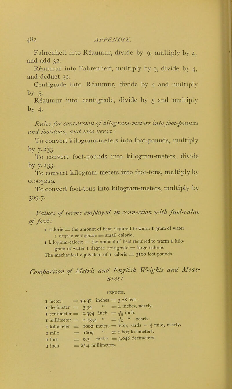 Fahrenheit into Rdaumur, divide by 9, multiply by 4, and add 32. Reaumur into Fahrenheit, multiply by 9, divide by 4, and deduct 32. Centigrade into Reaumur, divide by 4 and multiply by 5- Reaumur into centigrade, divide by 5 and multiply by 4. Rules for conversion of kilogram-meters into foot-pounds and foot-tons., and vice versa : To convert kilogram-meters into foot-pounds, multiply by 7-233- To convert foot-pounds into kilogram-meters, divide by 7.233. To convert kilogram-meters into foot-tons, multiply by 0.003229. To convert foot-tons into kilogram-meters, multiply by 309-7- Values of terms employed in connection with fuel-value .of food: I calorie = the amount of heat required to warm i gram of water I degree centigrade = small calorie. I kilogram-calorie = the amount of heat required to warm I kilo- gram of water I degree centigrade = large calorie. The mechanical equivalent of i calorie = 3100 foot-pounds. Comparison of Metric and English Weights and Meas- ures LENGTH. I meter = 39-37 inches = 3.28 feet. I decimeter = 3.94  =4 inches, nearly. I centimeter = 0.394 inch = j^jy inch. I millimeter = 0.0394  = ^\  nearly. I kilometer = 1000 meters = 1094 yards = | mile, nearly. I mile = 1609  or 1.609 kilometers. I foot = 0.3 meter — 3.048 decimeters. I inch = 25.4 millimeters.