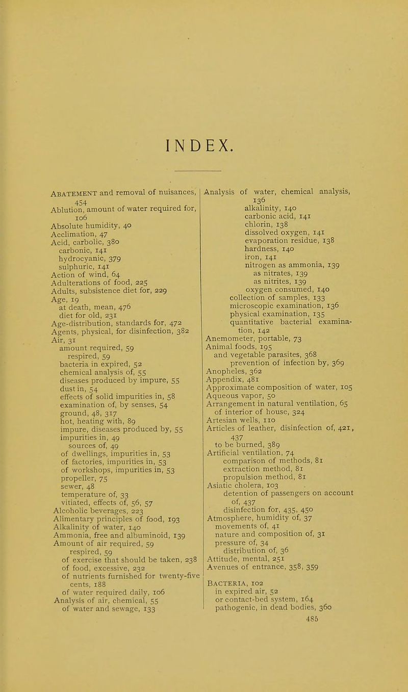 INDEX. Abatement and removal of nuisances, 454 Ablution, amount of water required for, 106 Absolute humidity, 40 Acclimation, 47 Acid, carbolic, 380 carbonic, 141 hydrocyanic, 379 sulphuric, 141 Action of wind, 64 Adulterations of food, 225 Adults, subsistence diet for, 229 Age, 19 at death, mean, 476 diet for old, 231 Age-distribution, standards for, 472 Agents, physical, for disinfection, 382 Air, 31 amount required, 59 respired, 59 bacteria in expired, 52 chemical analysis of, 55 diseases produced by impure, 55 dust in, 54 effects of solid impurities in, 58 examination of, by senses, 54 ground, 48, 317 hot, heating with, 89 impure, diseases produced by, 55 impurities in, 49 sources of, 49 of dwellings, impurities in, 53 of factories, impurities in, 53 of worlcshops, impurities in, 53 propeller, 75 sewer, 48 temperature of, 33 vitiated, effects of, 56, 57 Alcoholic beverages, 223 Alimentary principles of food, 193 Alkalinity of water, 140 Ammonia, free and albuminoid, 139 Amount of air required, 59 respired, 59 of exercise that should be taken, 238 of food, excessive, 232 of nutrients furnished for twenty-five cents, 188 of water required daily, 106 Analysis of air, chemical, 55 of water and sewage, 133 Analysis of water, chemical analysis, 136 alkalinity, 140 carbonic acid, 141 chlorin, 138 dissolved oxygen, 141 evaporation residue, 138 hardness, 140 iron, 141 nitrogen as ammonia, 139 as nitrates, 139 as nitrites, 139 oxygen consumed, 140 collection of samples, 133 microscopic examination, 136 physical examination, 135 quantitative bacterial examina- tion, 142 Anemometer, portable, 73 Animal foods, 195 and vegetable parasites, 368 prevention of infection by, 369 Anopheles, 362 Appendix, 481 Approximate composition of water, 105 Aqueous vapor, 50 Arrangement in natural ventilation, 65 of interior of house, 324 Artesian wells, no Articles of leather, disinfection of, 421, 437 to be burned, 389 Artificial ventilation, 74 comparison of methods, 81 extraction method, 81 propulsion method, 81 Asiatic cholera, 103 detention of passengers on account of, 437 disinfection for, 435, 450 Atmosphere, humidity of, 37 movements of, 41 nature and composition of, 31 pressure of, 34 distribution of, 36 Attitude, mental, 251 Avenues of entrance, 358, 3S9 Bacteria, 102 in expired air, 52 or contact-bed system, 164 pathogenic, in dead bodies, 360 486