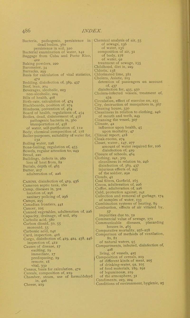 Bacteria, pathogenic, persistence in dead l^odies, 360 persistence in soil, 320 Bacterial examination of water, 142 Baggage from Cuba and Porto Rico, 422 Balding powders, 220 Barometer, 34 Barraclis, 299 Basis for calculation of vital statistics, 472 Bedding, disinfection of, 389, 437 Beef, lean, 204 Beverages, alcoholic, 223 non-alcoholic, 224 Bills of health, 408 Birth-rate, calculation of, 474 Blackboards, position of, 274 Blindness, prevention of, 464 Board of health, regulations of, 454 Bodies, dead, disinterment of, 458 pathogenic bacteria in, 360 transportation of, 458 of water, self-purification of, 112 Body, chemical composidon of, 178 Boiler-purposes, suitability of water for, 132 Boiling water, 128 Bone-boiling, regulation of, 455 Bowels, regular attention to, 249 Bread, 220 Buildings, defects in, 280 loss of heat from, 82 Burials, depth of, 465 Butter, 217 adulteration of, 226 Cabins, disinfection of, 419, 436 Cameron septic tank, 160 Camp, diseases in, 301 location of, 296 sanitary policing of, 296 Camps, 295 Canadian frontiers, 441 Cancer, 105 Canned vegetables, adulteration of, 226 Capacity, drainage, of soil, 269 Carbolic acid, 380 Carbon dioxid, 50, 55 monoxid, 55 Carbonic acid, 141 Card, inspection, 416 Cargo, disinfection of, 419, 424, 438, 446 inspection of, 412 Causes of disease, 17 exciting, 19 immediate, 17 predisposing, 19 remote, 18 vital, 332 Census, basis for calculation, 472 Cereals, composition of, 219 Chamber, steam, use of formaldehyd in, 426 Cheese, 219 Chemical analysis of air, 55 of sewage, 136 of water, 136 composition of air, 31 of body, 178 of water, 92 treatment of sewage, 155 Childhood, diet in, 229 Chlorin, 138 Chlorinated lime, 381 Cholera, Asiatic, 103 detention of passengers on account of, 437 disinfection for, 435, 450 Cholera-infected vessels, treatment of, 434 Circulation, effect of exercise on, 235 City, destruction of mosquitoes in, 367 Cleaning house, 330 Cleanliness in relation to clothing, 246 of mouth and teeth, 249 Cleansing the vessel, 307 Climate, 42 influence upon health, 45 upon mortality, 47 Clinical report, 418 Cloak-rooms, 274 Closet, water-, 147, 277 amount of water required for, 106 disinfection of, 429 Closure of schools, 464 Clothing, 241, 309 cleanliness in relation to, 246 disinfection of, 389, 437 injurious effects of, 245 of the soldier, 292 Clouds, 41 Coal filters, Garfield, 165 Cocoa, adulteration of, 226 Coffee, adulteration of, 226 Cold, protection against, 241 Collection and removal of garbage, 174 of samples of water, 133 Combination systems of heating, 89 Combustion, effects of air vitiated by, 57 impurities due to, 52 Commercial value of sewage, 171 Communicable diseases, placarding houses in, 465 Comparative mortality, 256-258 Comparison of methods of ventilation, 80, 81 of natural waters, 95 Compartments, infected, disinfection of, 428 living, of vessels, 425 Composition of cereals, 219 of different kinds of meat, 205 of drinking-water, 92, 105 of food materials, 189, 192 of leguminosas, 219 of the atmosphere, 31 Condiments, 223, 224 Conditions of environment, hygienic, 25