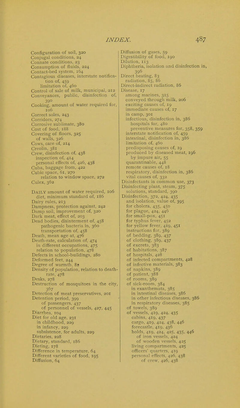 Configuration of soil, 320 | Conjugal conditions, 24 Connate conditions, 23 Consumption of fluids, 224 Contact-bed system, 164 Contagious diseases, interstate notifica- tion of, 459 limitation of, 460 Control of sale of milk, municipal, 212 Conveyances, public, disinfection of, 39° Cooking, amount of water required for, 106 Correct soles, 243 Corridors, 274 Corrosive sublimate, 380 Cost of food, 188 Covering of floors, 325 of walls, 326 Cows, care of, 214 Creolin, 381 Crew, disinfection of, 438 inspection of, 414 personal effects of, 426, 438 Cuba, baggage from, 422 Cubic space, 61, 270 relation to window space, 272 Culex, 362 Daily amount of water required, 106 diet, minimum standard of, 186 Dairy rules, 213 Dampness, protection against, 242 Damp soil, improvement of, 320 Dark meat, effect of, 203 Dead bodies, disinterment of, 458 pathogenic bacteria in, 360 transportation of, 458 Death, mean age at, 476 Death-rate, calculation of, 474 in different occupations, 475 relation to population, 478 Defects in school-buildings, 280 Deformed feet, 244 Degree of warmth, 82 Density of population, relation to death- rate, 478 Desks, 278 Destruction of mosquitoes in the city, 367 Detection of meat preservatives, 201 Detention period, 399 of passengers, 437 of personnel of vessels, 427, 445 Diarrhea, 104 Diet for old age, 231 in childhood, 229 in infancy, 229 subsistence, for adults, 229 Dietaries, 228 Dietary, standard, 186 Dieting, 178 Difference in temperature, 64 Different varieties of food, 19S Diffusion, 64 Diffusion of gases, 59 Digestibility of food, 190 Dilution, 113 Diphtheria, isolation and disinfection in, 396 Direct heating, 83 radiation, 85, 86 Direct-indirect radiation, 86 Disease, 17 among marines, 315 conveyed through milk, 206 exciting causes of, 19 immediate causes of, 17 in camp, 301 infectious, disinfection in, 386 hospitals for, 480 preventive measures for, 358, 359 interstate notification of, 459 intestinal, disinfection in, 386 limitation of, 460 predisposing causes of, 19 produced by diseased meat, 196 by impure air, 55 quarantinable, 448 remote causes of, 18 respiratory, disinfection in, 386 vital causes of, 332 Disinfectants in common use, 373 Disinfecting plant, steam, 375 solutions, standard, 390 Disinfection, 372, 424, 435 and isolation, value of, 395 for cholera, 435, 450 for plague, 424, 446 for small-pox, 451 for typhus fever, 452 for yellow fever, 419, 451 instructions for, 389 of bedding, 389, 437 of clothing, 389, 437 of excreta, 383 of habitations, 387 of hospitals, 428 of infected compartments, 428 of infective materials, 383 of napkins, 389 of patient, 388 of rooms, 389 of sick-room, 384 in exanthemata, 385 in intestinal diseases, 386 in other infectious diseases, 386 in respiratory diseases, 385 of towels, 389 of vessels, 419, 424, 435 cabins, 419, 437 cargo, 419, 424, 438, 446 forecastle, 419, 436 holds, 419, 424, 425, 435, 446 of iron vessels, 424 of wooden vessels, 425 living compartments, 425 officers' quarters, 419 personal effects, 426, 438 of crew, 426, 438