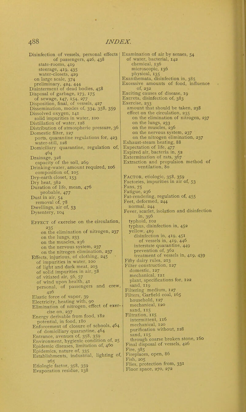 Disinfection of vessels, personal effects of passengers, 426, 438 state-rooms, 419 steerage, 419, 435 water-closets, 429 on large scale, 374 preliminary, 424, 444 Disinterment of dead bodies, 458 Disposal of garbage, 173, 175 of sewage, 147, 154, 277 Disposition, final, of vessels, 427 Dissemination, modes of, 334, 358, 359 Dissolved oxygen, 141 solid impurities in water, 100 Distillation of water, 128 Distribution of atmospheric pressure, 36 Domestic filter, 127 ports, quarantine regulations for, 423 water-still, 128 Domiciliary quarantine, regulation of, 464 Drainage, 328 capacity of the soil, 269 Drinking-water, amount required, 106 composition of, 105 Dry-earth closet, 153 Dry heat, 382 Duration of life, mean, 476 probable, 477 Dust in air, 54 removal of, 78 Dwellings, air of, 53 Dysentery, 104 Effect of exercise on the circulation, 235 on the ehmination of nitrogen, 237 on the lungs, 233 on the muscles, 236 on the nervous system, 237 on the nitrogen elimination, 237 Effects, injurious, of clothing, 24S of impurities in water, 100 of light and dark meat, 203 of solid impurities in air, 58 of vitiated air, 56, 57 of wind upon health, 41 personal, of passengers and crew, 426 Elastic force of vapor, 39 Electricity, heating with, 90 Elimination of nitrogen, effect of exer- cise on, 237 Energy derivable from food, 182 potential, in food, 180 Enforcement of closure of schools, 464 of domiciliary quarantine, 464 Entrance, avenues of, 358, 3.59 Environment, hygienic condition of, 25 Epidemic diseases, hmitation of, 460 Epidemics, nature of, 335 Establishments, industrial, lighting of, 26s Etiologic factor, 358, 3S9 Evaporation residue, 138 Examination of air by senses, 54 of water, bacterial, 142 chemical, 136 microscopic, 136 physical, 135 Exanthemata, disinfection in, 385 Excessive amounts of food, influence of, 232 Exciting causes of disease, 19 Excreta, disinfection of, 383 Exercise, 233 amount that should be taken, 238 effect on the circulation, 235 on the elimination of nitrogen, 237 on the lungs, 233 on the muscles, 236 on the nervous system, 237 on the nitrogen elimination, 237 Exhaust-steam heating, 88 Expectation of life, 477 Expired air, bacteria in, 52 Extermination of rats, 367 Extraction and propulsion method of ventilation, 80 Factor, etiologic, 358, 359 Factories, impurities in air of, 53 Fans, 75 Fatigue, 236 Fat-rendering, regulation of, 455 Feet, deformed, 244 normal, 244 Fever, scarlet, isolation and disinfection in, 396 typhoid, 102 typhus, disinfection in, 452 yellow, 419 disinfection in, 419, 451 of vessels in, 419, 446 interstate quarantine, 449 prevention of, 362 treatment of vessels in, 419, 439 Fifty dairy rules, 213 Filter construction, 127 domestic, 127 mechanical, 121 plant, specifications for, 122 sand, 119 Filtering medium, 127 Filters, Garfield coal, 165 household, 127 mechanical, 120 sand, IIS Filtration, 115 intermittent, 116 mechanical, 120 purification without, 128 sand, 115 through coarse broken stone, 160 Final disposal of vessels, 426 Fire, 385 Fireplaces, open, 86 Fish, 205 Flies, protection from, 331 Floor space, 270, 272